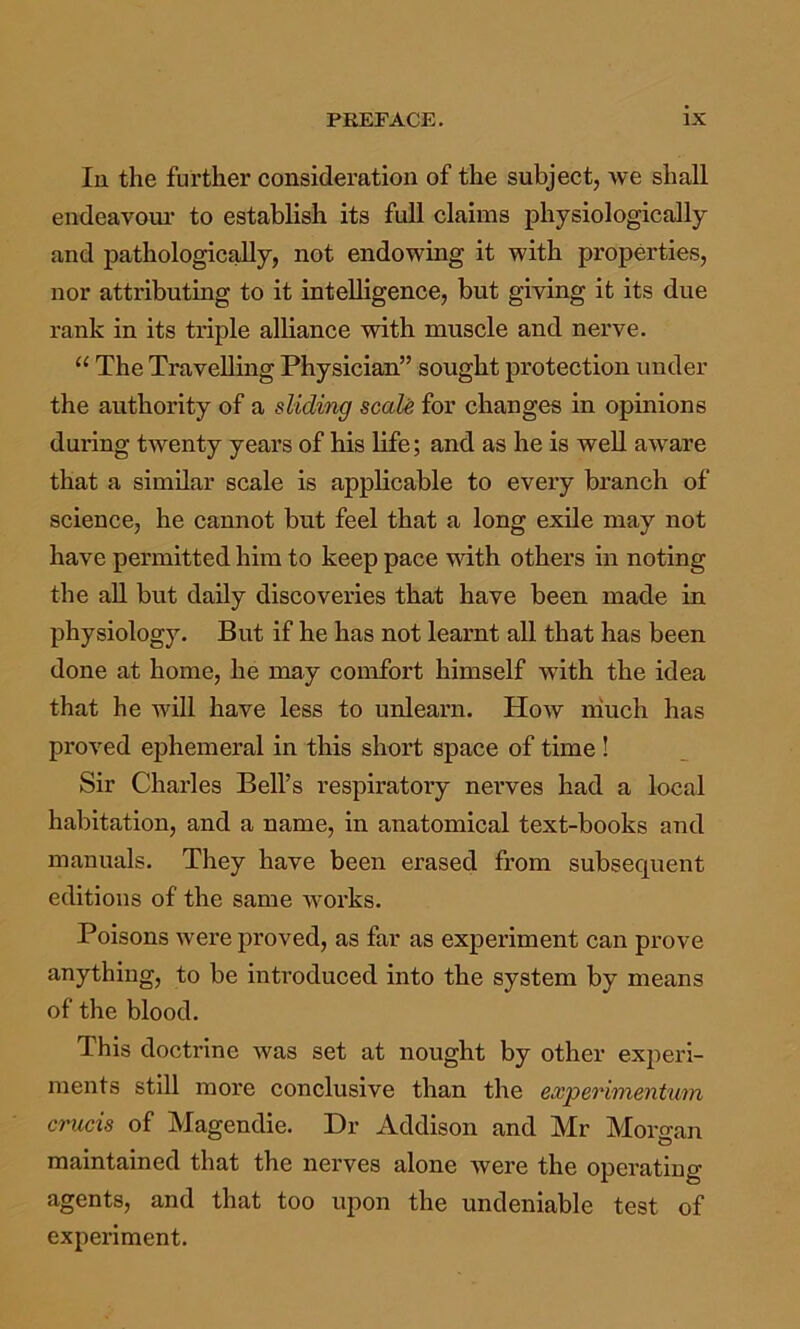 In the further consideration of the subject, we shall endeavour- to establish its full claims physiologically and pathologically, not endowing it with properties, nor attributing to it intelligence, but giving it its due rank in its triple alliance with muscle and nerve. “ The Travelling Physician” sought protection under the authority of a sliding scaU for changes in opinions during twenty years of his life; and as he is weU aware that a similar scale is applicable to every branch of science, he cannot but feel that a long exile may not have permitted him to keep pace with others in noting the all but daily discoveries that have been made in physiology. But if he has not learnt all that has been done at home, he may conrfort himself with the idea that he will have less to unlearn. How ihuch has proved ephemeral in this short space of time! Sir Charles Bell’s respiratory nerves had a local habitation, and a name, in anatomical text-books and manuals. They have been erased from subsequent editions of the same works. Poisons were proved, as far as experiment can prove anything, to be introduced into the system by means of the blood. This doctrine was set at nought by other experi- ments still more conclusive than the experimentum crucis of Magendie. Dr Addison and Mr Morgan maintained that the nerves alone were the operating agents, and that too upon the undeniable test of experiment.