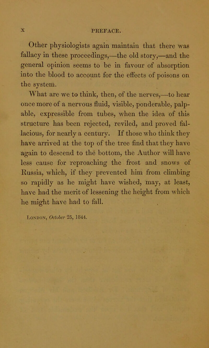 Other physiologists again maintain that there was fallacy in these proceedings,—the old story,—and the general opinion seems to be in favour of absorption into the blood to account for the elFects of poisons on the system. What are we to think, then, of the nerves,—to hear once more of a nervous fluid, visible, ponderable, palp- able, expressible from tubes, when the idea of this structure has been I’ejected, reviled, and proved fal- lacious, for nearly a century. If those who think they have arrived at the top of the tree find that they have again to descend to the bottom, the Author will have less cause for reproaching the frost and snows of Russia, wliich, if they prevented him from climbing so rapidly as he might have wished, may, at least, have had the merit of lessening the height from which he might have had to fall. London, October 25, 1844.