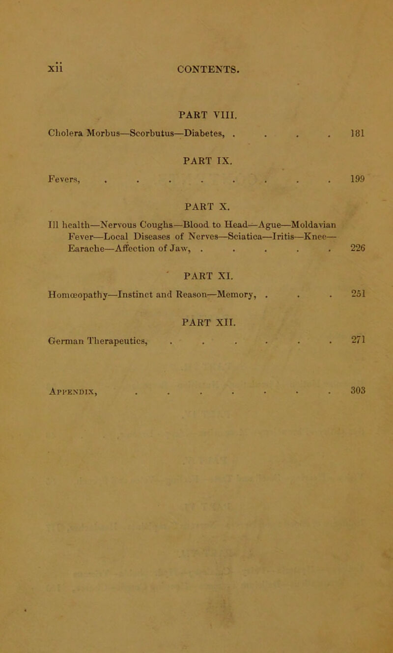 PART VIII. Cholera Morbus—Scorbutus—Diabetes, . . . . 181 PART IX. Fevers, ........ 199 PART X. Ill health—Nervous Coughs—Blood to Head—Ague—Moldavian Fever—Local Diseases of Nerves—Sciatica—Iritis—Knee— Earache—Affection of Jaw, ..... 226 ' PART XI. Homoeopathy—Instinct and Reason—Memory, . . . 251 PART XII. German Therapeutics, ...... 271 ApI'E.n'dix, 303