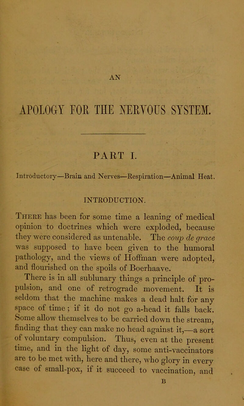 AN APOLOGY FOR THE NERYOUS SYSTEM. PART I. Introductory—Brain and Nerves—Respiration—Animal Heat. INTRODUCTION. There has been for some time a leaning of medical opinion to doctrines which were exploded, because they were considered as untenable. The coup de grace was supposed to have been given to the humoral pathology, and the views of Hoffman were adopted, and flourished on the spoils of Boerhaave. There is in all sublunary things a principle of pro- pulsion, and one of retrograde movement. It is seldom that the machine makes a dead halt for any space of time; if it do not go a-head it falls back. Some allow themselves to be carried down the stream, finding that they can make no head against it,—a sort of voluntary compulsion. Thus, even at the present time, and in the light of day, some anti-vaccinators are to be met with, here and there, who glory in every case of small-pox, if it succeed to vaccination, and B