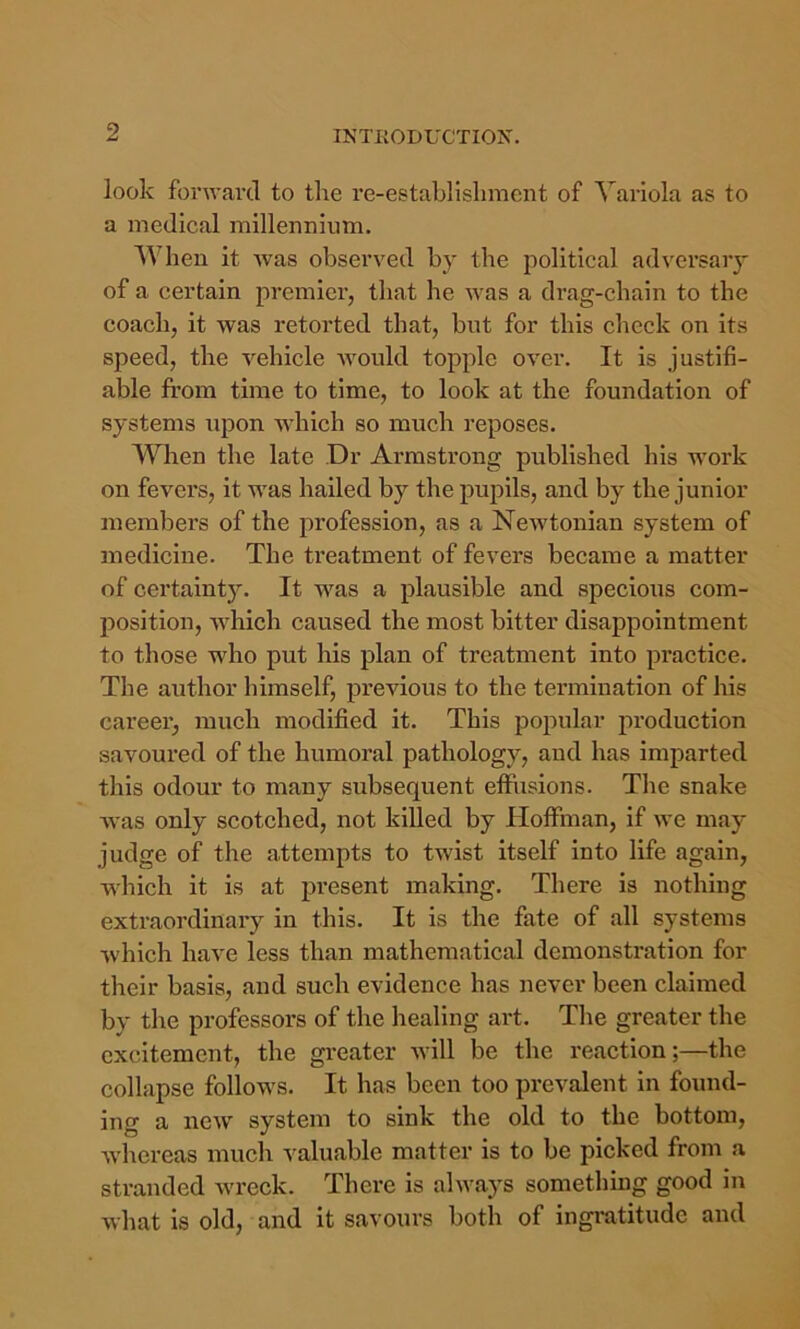 look forward to tlie re-establislimcnt of Variola as to a medical millennium. When it was observed by the political adversary of a certain premier, that he was a drag-chain to the coach, it was retorted that, but for this check on its speed, the vehicle Avould topple over. It is justifi- able from time to time, to look at the foundation of systems upon which so much reposes. When the late Dr Armstrong published his work on fevers, it was hailed by the pupils, and by the junior members of the profession, as a NcAvtonian system of medicine. The treatment of fevers became a matter of certainty. It was a plausible and specious com- position, AAdiich caused the most bitter disappointment to those who put his plan of treatment into practice. The author himself, previous to the termination of his career, much modified it. This popular production savoured of the humoral pathology, and has imparted this odour to many subsequent eflhisions. Tlie snake Avas only scotched, not killed by Hoffman, if Ave may judge of the attempts to twist itself into life again, w'hich it is at present making. There is nothing extraordinary in this. It is the fate of all systems which have less than mathematical demonstration for their basis, and such evidence has never been claimed by the professors of the healing art. Tlie greater the excitement, the greater Avill be the reaction;—the collapse follows. It has been too prevalent in found- ing a ncAV system to sink the old to the bottom, Avhereas much valuable matter is to be picked from a stranded Avreck. There is ahvays something good in what is old, and it savours both of ingratitude and