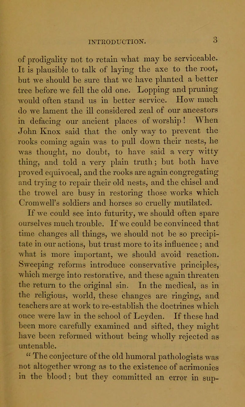 of prodigality not to retain what may be serviceable. It is plausible to talk of laying the axe to the root, but we should be sure that we have planted a better tree before we fell the old one. Lopping and priming would often stand us in better service. Plow much do we lament the ill considered zeal of our ancestors in defacing our ancient places of M’’orship ! hen John Knox said that the only way to prevent the rooks coming again was to pull down their nests, he Avas thought, no doubt, to have said a very witty thing, and told a very plain truth; but both have proved equivocal, and the rooks are again congregating and trying to repau* their old nests, and the chisel and the trowel are busy in restoring those works which Cromwell’s soldiers and horses so cruelly mutilated. If Ave could see into futurity, we should often spare ourselves much trouble. If we could be conAunced that time changes all things, we should not be so precipi- tate in our actions, but trust more to its influence ; and Avhat is more important, we should aAmid reaction. SAA^eeping reforms introduce conservative principles, Avhich merge into restorative, and these again threaten the retmu to the original sin. In the medical, as in the religious, Avorld, these changes are ringing, and teachers are at work to re-establish the doctrines which once Avere laAv in the school of Leyden. If these had been more carefully examined and sifted, they might have been reformed without being wholly rejected as untenable. “ The conjecture of the old humoral pathologists AA%as not altogether Avrong as to the existence of acrimonies in the blood; but they committed an error in sup-