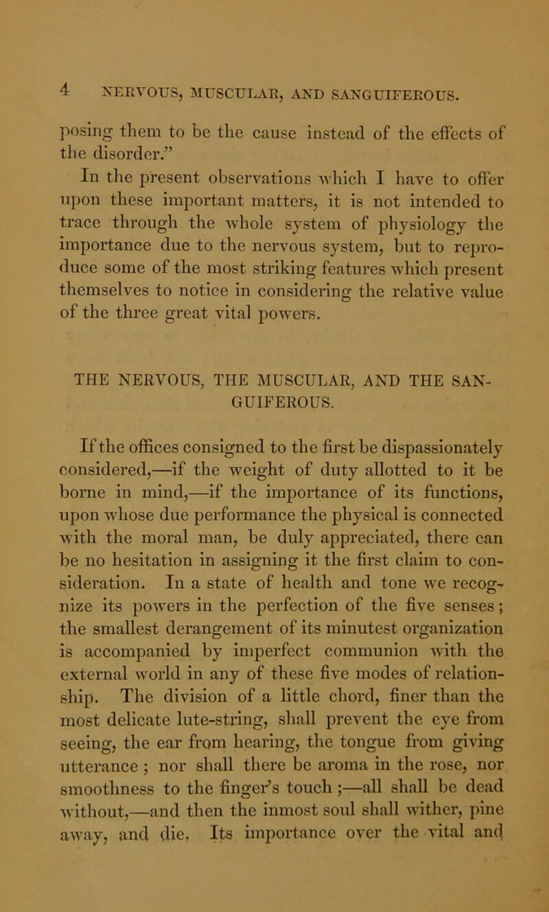 posing them to be the cause instead of the effects of the disorder.” In the present observations Avhich I have to offer upon these important matters, it is not intended to trace through the Avhole system of physiology the importance due to the nervous system, but to repi’o- duce some of the most striking features which present themselves to notice in considering the relative value of the three great vital powers. THE NERVOUS, THE MUSCULAR, AND THE SAN- GUIFEROUS. If the offices consigned to the first be dispassionately considei'ed,—if the weight of duty allotted to it be borne in mind,—if the importance of its fimctions, upon whose due performance the physical is connected with the moral man, be duly appreciated, there can be no hesitation in assigning it the first claim to con- sideration. In a state of health and tone we recog- nize its powers in the perfection of the five senses; the smallest derangement of its minutest organization is accompanied by imperfect communion with the external world in any of these five modes of relation- ship. The division of a little chord, finer than the most delicate lute-string, shall prevent the eye from seeing, the ear from hearing, the tongue from giving utterance ; nor shall there be aroma in the rose, nor smoothness to the finger’s touch;—all shall be dead without,—and then the inmost soul shall wither, pine away, and die, Its importance over the vital and