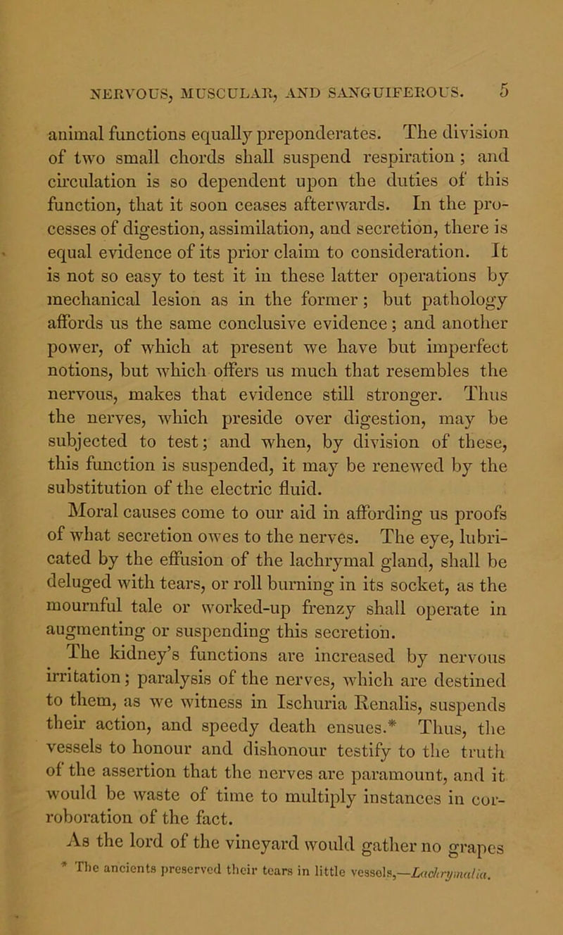 animal functions equally preponderates. The division of two small chords shall suspend respiration; and cu’culation is so dependent upon the duties of this function, that it soon ceases afterwards. In the pro- cesses of digestion, assimilation, and secretion, there is equal evidence of its prior claim to consideration. It is not so easy to test it in these latter operations by mechanical lesion as in the former; but pathology affords us the same conclusive evidence; and anotlier power, of which at present we have but imperfect notions, but which offers us much that resembles the nervous, makes that evidence still stronger. Thus the nerves, which preside over digestion, may be subjected to test; and when, by division of these, this function is suspended, it may be renewed by the substitution of the electric fluid. Moral causes come to our aid in affording us proofs of what secretion owes to the nerves. The eye, lubri- cated by the effusion of the lachrymal gland, shall be deluged with tears, or roll burning in its socket, as the mournful tale or worked-up frenzy shall operate in augmenting or suspending this secretion. The kidney’s functions are increased by nervous irritation; paralysis of the nerves, Avhich are destined to them, as we witness in Ischuria Renalis, suspends their action, and speedy death ensues.* Thus, tlie vessels to honour and dishonour testify to the truth of the assei*tion that tlie nerves are paramount, and it would be waste of time to multiply instances in cor- roboration of the fact. As the lord of the vineyard would gather no grapes * The ancients preserved tlicir tears in little vcsso\f^,—L(,cJaymalki.