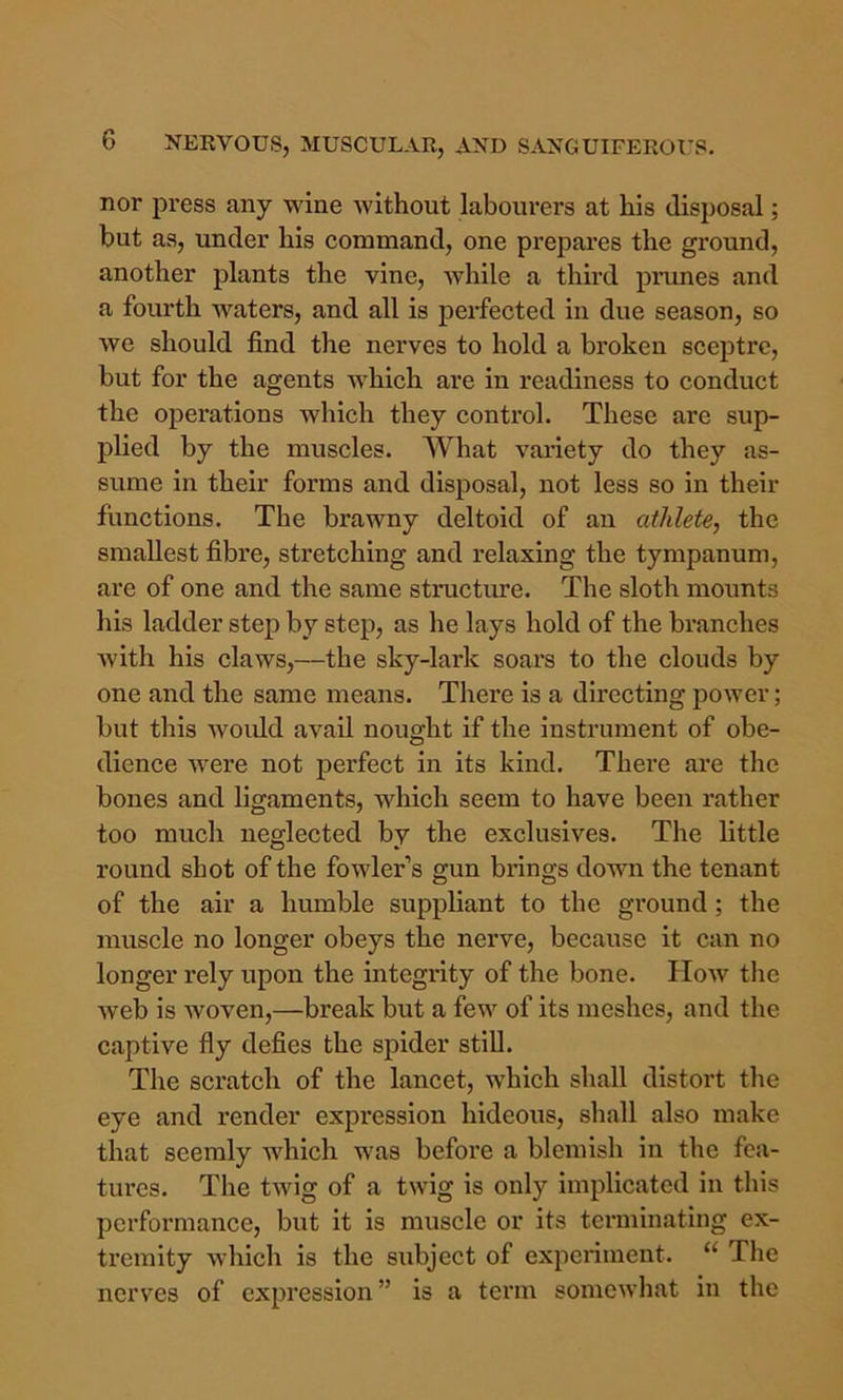 nor press any wine without labourers at his disposal; hut as, under his command, one prepares the ground, another plants the vine, while a third prunes and a fourth waters, and all is perfected in due season, so we should find the nerves to hold a broken sceptre, but for the agents which are in readiness to conduct the operations which they control. These are sup- plied by the muscles. What variety do they as- sume in their forms and disposal, not less so in their functions. The brawny deltoid of an athlete, the smallest fibre, stretching and relaxing the tympanum, are of one and the same structure. The sloth mounts his ladder step by step, as he lays hold of the branches with his claws,—the sky-lark soars to the clouds by one and the same means. There is a directing power; but this woidd avail nought if the instrument of obe- dience were not perfect in its kind. There are the bones and ligaments, which seem to have been rather too much neglected by the exclusives. The little round shot of the fowler’s gun brings down the tenant of the air a humble suppliant to the ground; the muscle no longer obeys the nerve, because it can no longer rely upon the integrity of the bone. How the web is woven,—break but a few of its meshes, and the captive fly defies the spider still. The scratch of the lancet, which shall distort the eye and render expression hideous, shall also make that seemly which was before a blemish in the fea- tures. The twig of a twig is only implicated in this performance, but it is muscle or its terminating ex- tremity which is the subject of experiment. “ The nerves of expression” is a term someAvhat in the