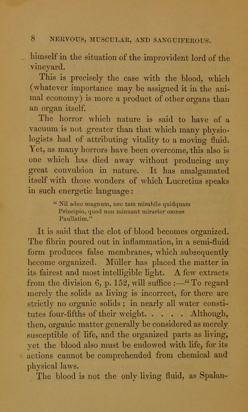 himself in the situation of the improvident lord of the vineyard. This is precisely the case with the blood, which (whatever importance may be assigned it in the ani- mal economy) is more a product of other organs than an organ itself. The horror which nature is said to have of a V'^acuum is not greater than that which many physio- logists had of attributing vitality to a moving fluid. Yet, as many horrors have been overcome, this also is one which has died away without producing any great convulsion in nature. It has amalgamated itself with those wonders of which Lucretius speaks in such energetic language: “ Nil adeo magnum, nec tam mirabile quidquara Principio, quod non minuant mirarier omnes Paullatim.” It is said that the clot of blood becomes organized. The fibrin poured out in inflammation, in a semi-fliud form produces false membranes, which subsequently become organized. Muller has placed the matter in its fairest and most inteUig-ible light. A few extracts from the division 6, p. 152, will suflSce :—“To regard merely the solids as living is incorrect, for there are strictly no organic solids ; in nearly all water consti- tutes four-fifths of their weight Although, then, organic matter generally be considered as merely susceptible of life, and the organized parts as living, yet the blood also must be endowed with life, for its actions cannot be comprehended from chemical and physical laws. The blood is not the only living fliud, as Spalau-