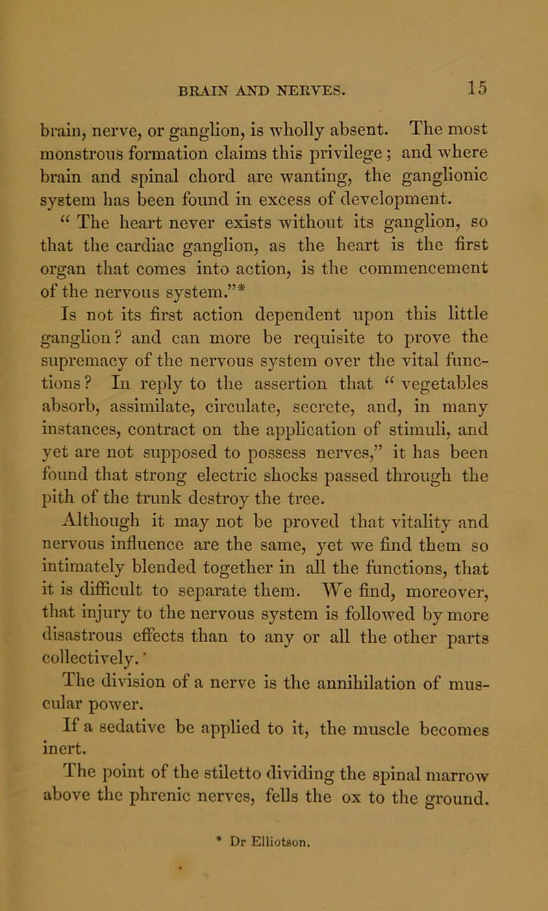 brain, nerve, or ganglion, is wholly absent. The most monstrous formation claims this privilege; and where brain and spinal chord are wanting, the ganglionic system has been found in excess of development. “ The heart never exists without its ganglion, so that the cardiac ganglion, as the heart is the first organ that comes into action, is the commencement of the nervous system.”* Is not its first action dependent upon this little ganghon? and can more be requisite to prove the supremacy of the nervous system over the vital func- tions ? In reply to the assertion that “ vegetables absorb, assimilate, circulate, secrete, and, in many instances, contract on the application of stimuli, and yet are not supposed to possess nerves,” it has been found that strong electric shocks passed through the pith of the trunk destroy the tree. Although it may not he proved that vitality and nervous influence are the same, yet we find them so intimately blended together in all the functions, that it is difficult to separate them. We find, moreover, that injury to the nervous system is followed by more disastrous efiects than to any or all the other parts collectively. ’ The division of a nerve is the annihilation of mus- cular power. If a sedative be applied to it, the muscle becomes inert. The point of the stiletto dividing the spinal marrow above the phrenic nerves, feUs the ox to the ground.
