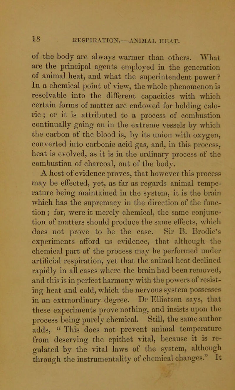 of the body are always warmer than others. AVhat are the principal agents employed in the generation of animal heat, and what the superintendent power ? In a chemical point of view, the whole phenomenon is resolvable into the different capacities with which certain forms of matter are endowed for holding calo- ric ; or it is attributed to a process of combustion continually going on in the extreme vessels by which the carhon of the blood is, by its union with oxygen, converted into carbonic acid gas, and, in this process, heat is evolved, as it is in the ordinary process of the combustion of charcoal, out of the body. A host of evidence proves, that however this process may be effected, yet, as far as regards animal tempe- rature being maintained in the system, it is the brain which has the supremacy in the direction of the func- tion ; for, were it merely cliemical, the same conjunc- tion of matters should produce the same effects, which does not prove to be the case. Sir B. Brodie’s experiments afford us evidence, that although the chemical part of the process may be performed under artificial respiration, yet that the animal heat declined rapidly in all cases where the brain had been removed, and this is in perfect harmony with the powers of resist- ing heat and cold, which the nervous system possesses in an extraordinary degree. Dr Elliotson says, that these experiments prove nothing, and insists upon the process being purely chemical. Still, the same author adds, “ This does not prevent animal temperature from desei’ving the epithet vital, because it is re- gulated by the vital laws of the system, altliougli through the instrumentality of chemical changes.” It