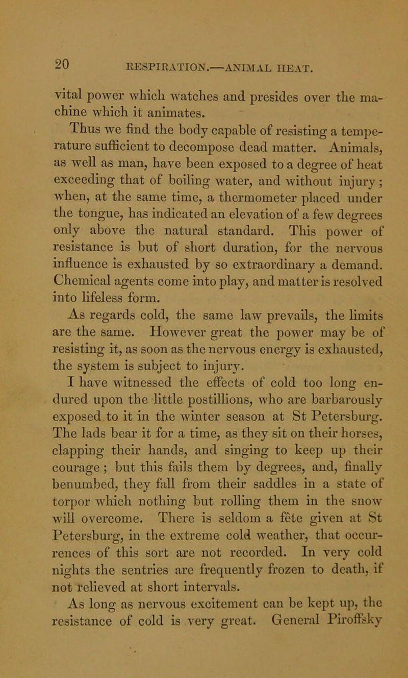 vital power which watches and presides over the ma- chine which it animates. Thus we find the body capable of resisting a tempe- I’ature sufficient to decompose dead matter. Animals, as well as man, have been exposed to a degree of heat exceeding that of boiling water, and without injury; when, at the same time, a thermometer placed under the tongue, has indicated an elevation of a few degrees only above the natural standard. This power of resistance is but of short duration, for the nervous influence is exhausted by so extraordinary a demand. Chemical agents come into play, and matter is resolved into lifeless form. As regards cold, the same law prevails, the limits are the same. However great the power may be of resisting it, as soon as the nervous energy is exhausted, the system is subject to injury. I have witnessed the effects of cold too long en- dured ujion the little postdlious, who are barbarously exposed to it in the winter season at St Petersburg. The lads bear it for a time, as they sit on their horses, clapping their hands, and singing to keep up their coui'age; but this fiiils them by degrees, and, finally benumbed, they fall from them saddles in a state of torpor Avhich nothing but rolling them in the snow will overcome. There is seldom a fete given at St Petersburg, in the extreme cold weather, that occiu- i-ences of this sort are not recorded. In very cold nights the sentries are frequently frozen to death, if not relieved at short intervals. As long as nervous excitement can be kept up, the resistance of cold is very great. General Piroftsky