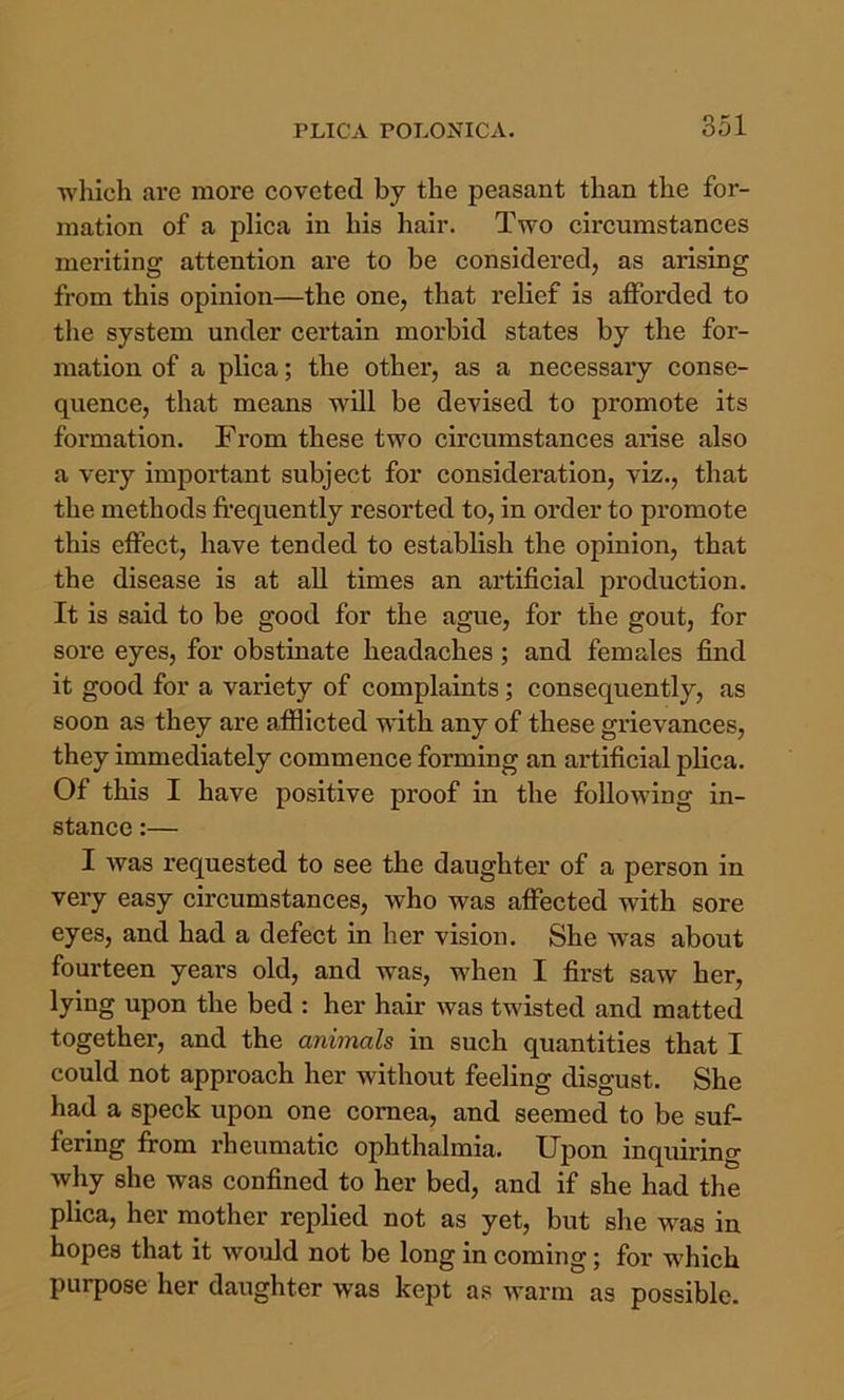 which are more coveted by the peasant than the for- mation of a plica in his hair. Two circumstances meriting attention are to be considered, as arising from this opinion—the one, that relief is afforded to the system under certain morbid states by the for- mation of a plica; the other, as a necessaiy conse- quence, that means will be devised to promote its formation. From these two circumstances arise also a very important subject for consideration, viz., that the methods frequently resorted to, in order to promote this effect, have tended to establish the opinion, that the disease is at all times an artificial production. It is said to be good for the ague, for the gout, for sore eyes, for obstinate headaches; and females find it good for a variety of complaints; consequently, as soon as they are afflicted wdth any of these grievances, they immediately commence forming an artificial plica. Of this I have positive proof in the following in- stance :— I was requested to see the daughter of a person in very easy circumstances, who was affected with sore eyes, and had a defect in her vision. She w^as about fourteen years old, and was, when I first saw her, lying upon the bed : her hair was twisted and matted together, and the animals in such quantities that I could not approach her without feeling disgust. She had a speck upon one cornea, and seemed to be suf- fering frrom rheumatic ophthalmia. Upon inquiring why she was confined to her bed, and if she had the plica, her mother replied not as yet, but she w^as in hopes that it would not be long in coming; for which purpose her daughter was kept as warm as possible.