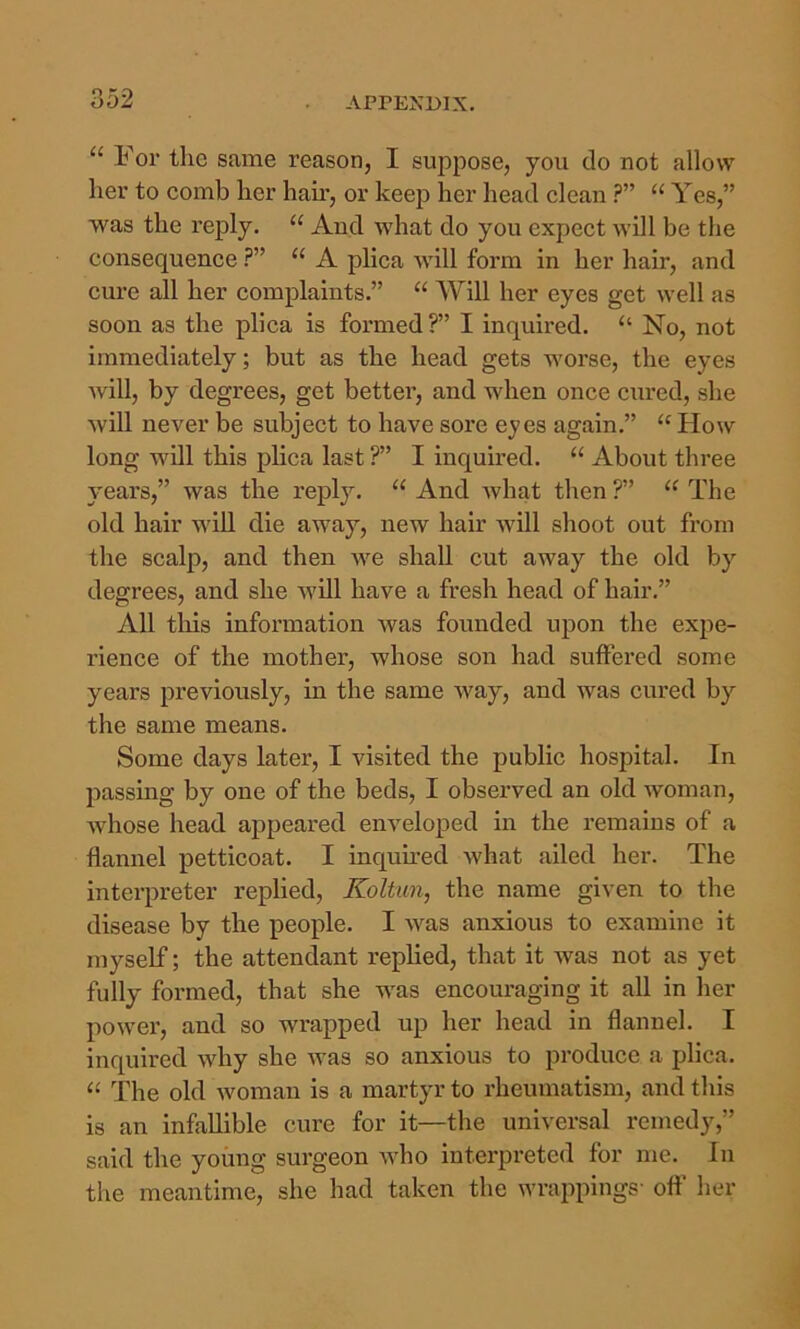 “ For the same reason, I suppose, you do not allow her to comb her hair, or keep her head clean ?” “ Yes,” was the reply. “ And wdiat do you expect will be the consequence “ A plica will form in her hair, and cure all her complaints.” “ Will her eyes get well as soon as the plica is formed ?” I inquired. “ No, not immediately; but as the head gets worse, the eyes Avill, by degrees, get better, and when once cured, she wiU never be subject to have sore eyes again.” “ How long will this plica last ?” I inquired. “ About three years,” was the reply. “ And Avhat then ?” “ The old hair will die away, new hair Avill shoot out from the scalp, and then we shall cut away the old by degrees, and she Avill have a fresh head of hair.” All this information was founded ujDon the expe- rience of the mother, whose son had suffered some years previously, in the same Avay, and was cured by the same means. Some days later, I visited the public hospital. In passing by one of the beds, I observed an old woman, Avhose head appeared enveloped in the remains of a flannel petticoat. I inquu-ed what ailed her. The interpreter replied, Koltun, the name given to the disease by the people. I was anxious to examine it myself; the attendant replied, that it was not as yet fully formed, that she was encouraging it all in her power, and so wrapped up her head in flannel. I inquired why she Avas so anxious to produce a plica. “ The old Avoman is a martyr to rheumatism, and tliis is an infallible cure for it—the universal remedy,” said the young surgeon Avho interpreted for me. In tiie meantime, she had taken the Avrappings' oft her
