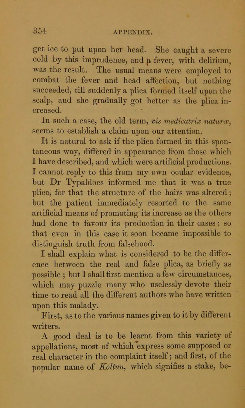 get ice to put upon her head. She caught a severe cold by this imprudence, and p, fever, with delirium, was the result. The usual means were employed to combat the fever and head affection, but nothing succeeded, till suddenly a plica formed itself upon the scalp, and she gradually got better as the plica in- creased. In such a case, the old term, vis medicatrix natunr, seems to establish a claim upon our attention. It is natural to ask if the pliea formed in tliis spon- taneous way, differed in appearance from those which I have described, and which were artificial productions. I cannot reply to this from my own ocular evidence, but Dr Typaldoes informed me that it was a true plica, for that the structure of the hairs was altered; but the patient immediately resorted to the same artificial means of promoting its increase as the others had done to favour its production in their cases; so that even in this case it soon became impossible to distinguish truth from falsehood. I shall explain what is considered to be the differ- ence between the real and false plica, as briefly as possible ; but I shall first mention a few circumstances, which may puzzle many who uselessly devote their time to read aU the different authors who have ^vritten upon this malady. First, as to the various names given to it by different writers. A good deal is to be leaimt from this variety of appellations, most of which express some supposed or real character in the complaint itself; and first, of the popular name of Koltun, which signifies a stake, be-