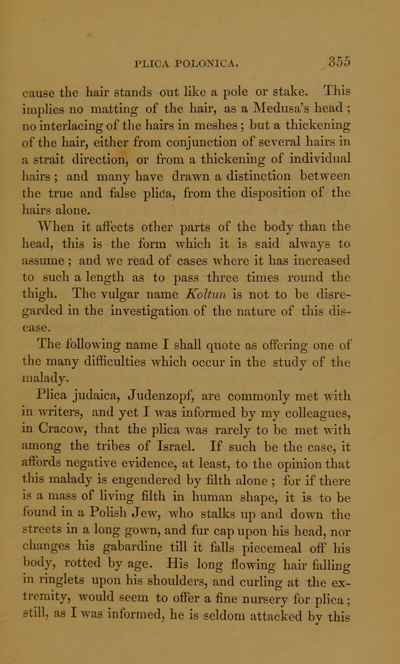 cause the hair stands out like a pole or stake. This implies no matting of the hair, as a Medusa’s head ; no interlacing of the hairs in meshes; but a thickening of the hair, either from conjunction of several hairs in a strait direction, or from a thickening of individual liairs ; and many have drawn a distinction between tlie true and false plida, from the disposition of the liairs alone. When it affects other parts of the body than the head, this is the form which it is said always to assume ; and we read of cases where it has increased to such a length as to pass three times round the thigh. The vulgar name Koltun is not to be disre- garded in the investigation of the nature of this dis- ease. The following name I shall quote as offering one of the many difficulties which occur in the study of the malady. Plica judaica, Judenzopf, are commonly met with in writers, and yet I was informed by my colleagues, in Ci'acow, that the plica was rarely to be met with among the tribes of Israel. If such be the case, it affords negative evidence, at least, to the opinion that this malady is engendered by filth alone ; for if there is a mass of living filth in human shape, it is to be found in a Polish Jew, who stalks up and down the streets in a long gown, and fur cap upon his head, nor changes his gabardine till it falls piecemeal off his body, rotted by age. His long flowing hair falling in ringlets upon his shoulders, and curling at the ex- tremity, would seem to offer a fine nursery for plica; still, as I was informed, he is seldom attacked by this