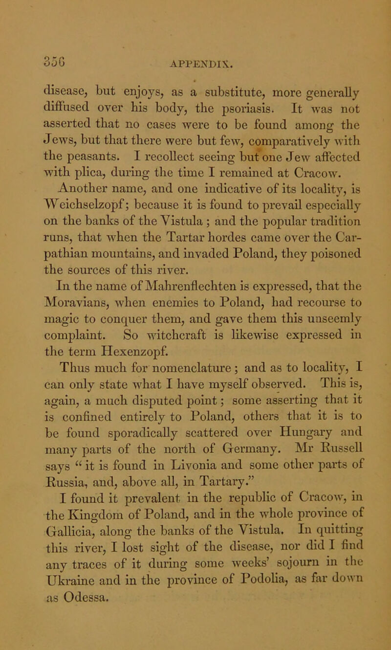 35G disease, but enjoys, as a substitute, more generally diffused over bis body, the psoriasis. It was not asserted that no cases were to be found among the Jews, but that there were but few, comparatively with the peasants. I recollect seeing but one Jew affected with plica, during the time I remained at Cracow. Another name, and one indicative of its locality, is Weichselzopf; because it is found to prevail especially on the banks of the Vistula ; and the popular tradition runs, that when the Tartar hordes came over the Car- pathian mountains, and invaded Poland, they poisoned the sources of this river. In the name of Mahrenflechten is expressed, that the Moravians, when enemies to Poland, had recom’se to magic to conquer them, and gave them this unseemly complaint. So witchcraft is likewise expressed in the term Hexenzopf. Thus much for nomenclature; and as to locality, I can only state what I have myself observed. This is, again, a much disputed point; some asserting that it is confined entirely to Poland, others that it is to be found sporadically scattered over Hungary and many parts of the north of Germany. Mr Russell says “ it is found in Livonia and some other parts of Russia, and, above all, in Tartary.” I found it prevalent in the republic of Cracow, in the Kingdom of Poland, and in the whole province of Gallicia, along the banks of the Vistula. In quitting this river, I lost sight of the disease, nor did I find any traces of it during some weeks’ sojourn in the Ukraine and in the province of Podolia, as far down as Odessa.