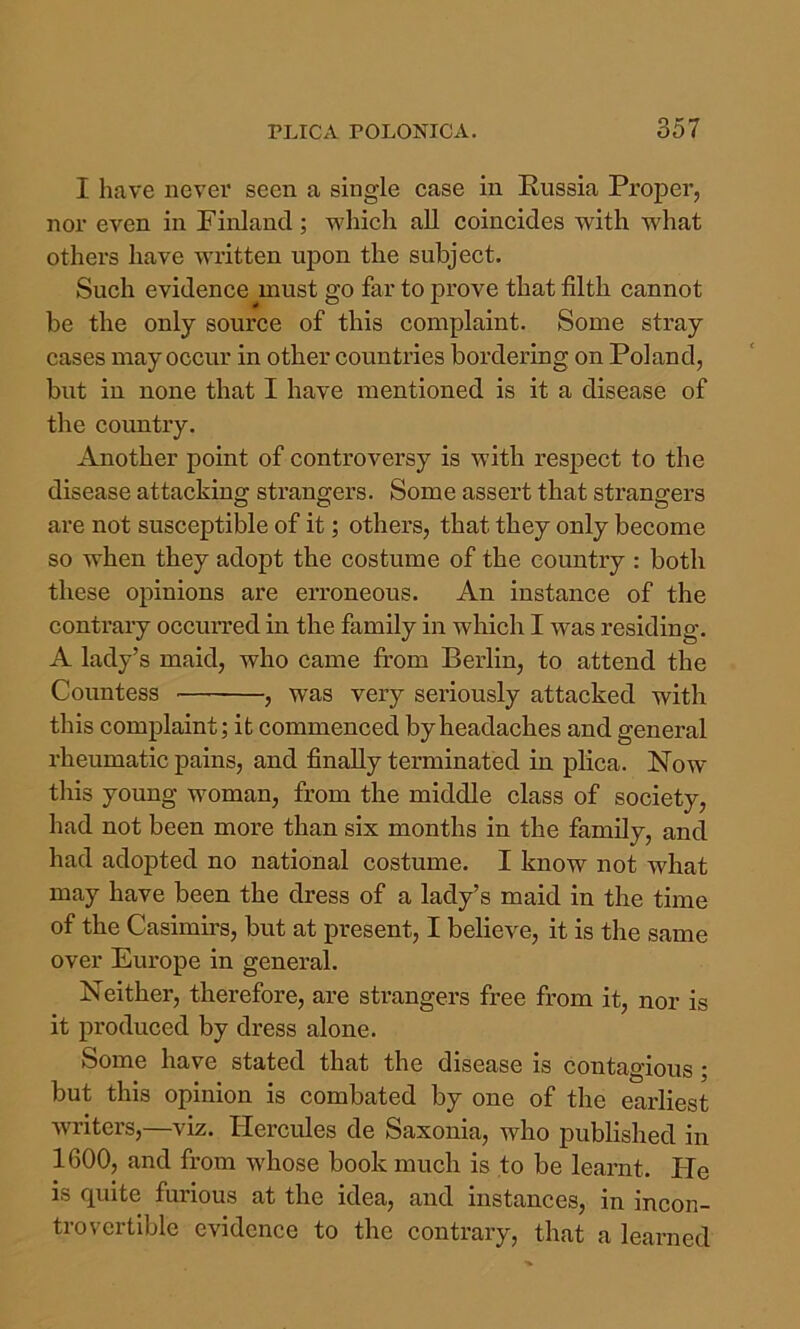 I have never seen a single case in Russia Proper, nor even in Finland; which all coincides with what others have written upon the subject. Such evidence must go far to prove that filth cannot he the only source of this complaint. Some stray cases may occur in other countries bordering on Poland, but in none that I have mentioned is it a disease of the country. Another point of controversy is with respect to the disease attacking strangers. Some assert that strangers are not susceptible of it; others, that they only become so when they adopt the costume of the country : both these opinions are erroneous. An instance of the contraiy occuiTed in the family in which I was residing. A lady’s maid, who came from Berlin, to attend the Countess , was very seriously attacked with this complaint; it commenced by headaches and general rheumatic pains, and finally terminated in plica. Now this young woman, from the middle class of society, had not been moi-e than six months in the family, and had adopted no national costume. I know not what may have been the dress of a lady’s maid in the time of the Casimirs, but at present, I believe, it is the same over Europe in general. Neither, therefore, are strangers free from it, nor is it produced by dress alone. Some have stated that the disease is contagious ; but this opinion is combated by one of the earliest writers,—viz. Hercules de Saxonia, who published in 1600, and from whose book much is to be learnt. He is quite furious at the idea, and instances, in incon- trovertible evidence to the eontrary, that a learned