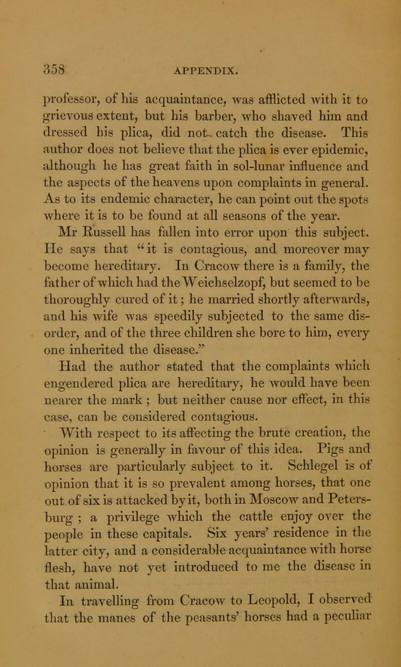 professor, of his acquaintance, was afflicted with it to grievous extent, but his barber, who shaved him and dressed his plica, did not-, catch the disease. This author does not believe that the plica is ever epidemic, although he has great faith in sol-lunar influence and the aspects of the heavens upon complaints in general. As to its endemic character, he can point out the spots where it is to be found at all seasons of the year. Mr Russell has fallen into error upon this subject. He says that “ it is contagious, and moreover may become hereditary. In Cracow there is a family, the father of which had the Weichselzopf, but seemed to be thoroughly cured of it; he married shortly afterwards, and his wife was speedily subjected to the same dis- order, and of the three children she bore to him, every one inherited the disease.” Had the author stated that the complaints which engendered plica are hereditary, he would have been nearer the mark; but neither cause nor effect, in this case, can be considered contagious. With respect to its affecting the brute creation, the opinion is generally in favour of this idea. Pigs and horses are particularly subject to it. Schlegel is of opinion that it is so prevalent among horses, that one out of six is attacked by it, both in Moscow and Peters- burg ; a privilege which the cattle enjoy over the people in these capitals. Six years’ residence in the latter city, and a considerable acquaintance with hoi'se flesh, have not yet introduced to me the disease in that animal. In travelling from Cracow to Leopold, I observed that the manes of the peasants’ horses had a peculiar