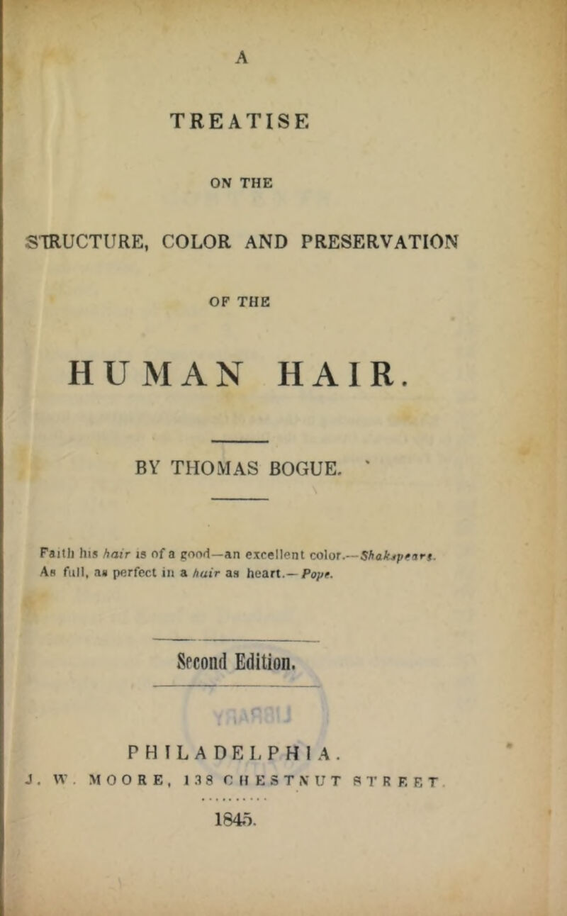 A TREATISE ON THE STRUCTURE, COLOR AND PRESERVATION OF THE HUMAN HAIR. BY THOMAS BOGUE. ' Faitli his hair is of a good—an excellent color.— As full, as perfect in a hair as heart.—Fops. Spcond Edition, o PHILADELPHIA. J . W . MOORE, 1 .18 CHESTNUT STREET 1845.