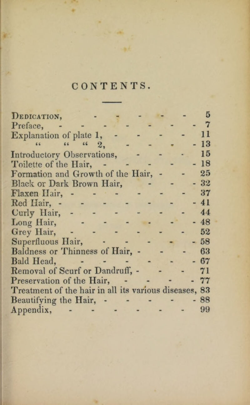 CONTENTS. Dedication, 5 Preface, 7 Explanation of plate 1, - - - - 11 “ “ “2, - - ' - 13 Introductory Observations, - - • 15 Toilette of the Hair, - - - - - 18 Formation and Growth of the Hair, - - 25 Black or Dark Brown Hair, - - - 32 Flaxen Hair, 37 Red Hair, 41 Curly Hair, 44 Long Hair, - - - • - - 48 Grey Hair, ------ 52 Superfluous Hair, - - - - - 58 Baldness or Thinness of Hair, - - - 63 Bald Head, - - - - - - 67 Removal of Scurf or Dandruff, - - - 71 Preservation of the Hair, - - - - 77 Treatment of the hair in all its various diseases, 83 Beautifying the Hair, 88 Appendix, ------ 99