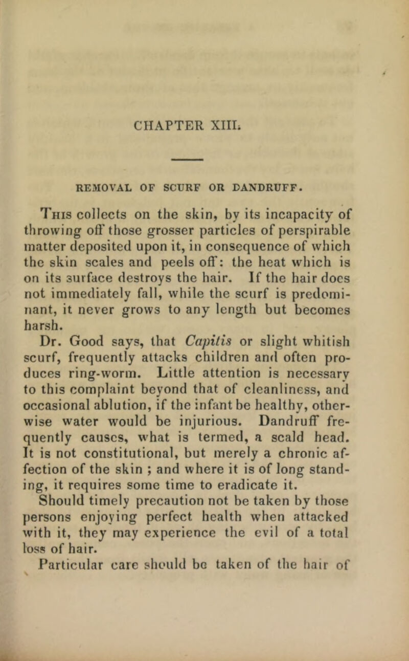 REMOVAL OF SCURF OR DANDRUFF. 7'his collects on the skin, by its incapacity of throwing off those grosser particles of perspirable matter deposited upon it, in consequence of which the skin scales and peels off: the heat which is on its surface destroys the hair. If the hair docs not immediately fall, while the scurf is predomi- nant, it never grows to any length but becomes harsh. Dr. Good says, that Capitis or slight whitish scurf, frequently attacks children and often pro- duces ring-worm. Little attention is necessary to this complaint beyond that of cleanliness, and occasional ablution, if the infant be healthy, other- wise water would be injurious. Dandruff fre- quently causes, what is termed, a scald head. It is not constitutional, but merely a chronic af- fection of the skin ; and where it is of long stand- ing, it requires some time to eradicate it. Should timely precaution not be taken by those persons enjoying perfect health when attacked with it, they may experience the evil of a total loss of hair. Particular care should bo taken of the hair of