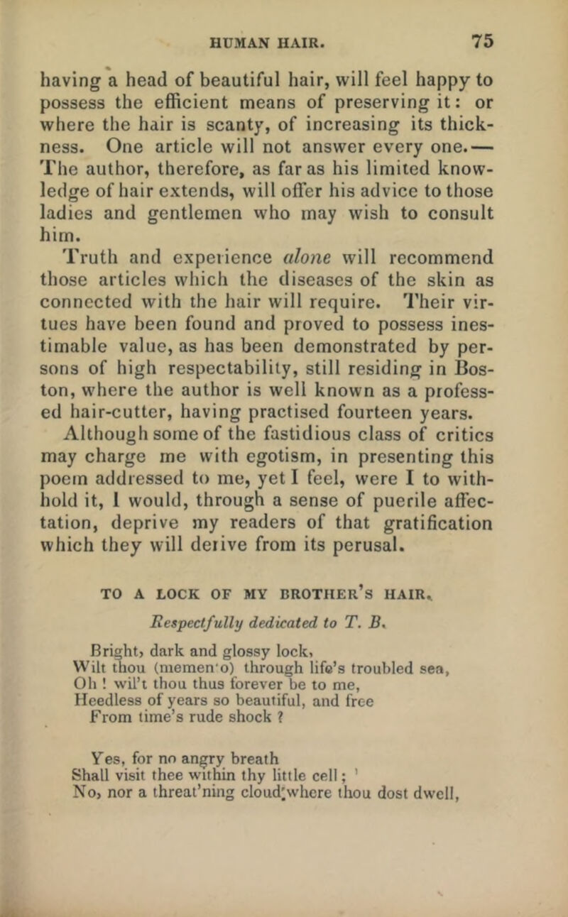 having a head of beautiful hair, will feel happy to possess the efficient means of preserving it: or where the hair is scanty, of increasing its thick- ness. One article will not answer every one.— The author, therefore, as far as his limited know- ledge of hair extends, will offer his advice to those ladies and gentlemen who may wish to consult him. Truth and experience alone will recommend those articles which the diseases of the skin as connected with the hair will require. Their vir- tues have been found and proved to possess ines- timable value, as has been demonstrated by per- sons of high respectability, still residing in Bos- ton, where the author is well known as a profess- ed hair-cutter, having practised fourteen years. Although some of the fastidious class of critics may charge me with egotism, in presenting this poem addressed to me, yet I feel, were I to with- hold it, 1 would, through a sense of puerile affec- tation, deprive my readers of that gratification which they will derive from its perusal. TO A LOCK OF MY BROTHER’S HAIR. Respectfully dedicated to T. B, Bright, dark and glossy lock, Wilt thou (niemen'o) through life’s troubled sea, Oh ! wil’t thou thus forever be to me. Heedless of years so beautiful, and free From time’s rude shock ? Yes, for no angry breath Shall visit thee within thy little cell; ' No, nor a threat’ning cloud^whcre thou dost dwell.