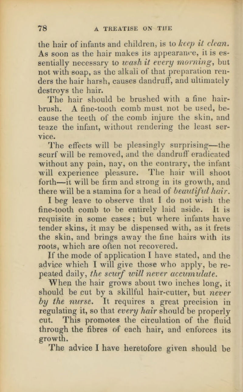 the hair of infants and cliildren, is to keep it clean. As soon as the hair makes its appearance, it is es- sentially necessary to wash it every 7norning, but not with soap, as the alkali of that preparation ren- ders the hair harsh, causes dandruff, and ultimately destroys the hair. The hair should be brushed with a fine hair- brush. A fine-tooth comb must not be used, be- cause the teeth of the comb injure the skin, and teaze the infant, without rendering the least ser- vice. The effects will be pleasingly snrprising—the scurf will be removed, and the dandrufi’ eradicated without any pain, nay, on the contrary, the infant will experience pleasure. The hair will shoot forth—it will be firm and strong in its growth, and there will be a stamina for a head of beimiiftd hair. I beg leave to observe that I do not wish the fine-tooth comb to be entirely laid aside. It is requisite in some cases; but where infants have tender skins, it may be dispensed with, as it frets the skin, and brings away the fine hairs with its roots, which are often not recovered. If the mode of application I have stated, and the advice which I will give those who apply, be re- peated daily, the scurf will never accumulate. When the hair grows about two inches long, it should be cut by a skillful hair-cutter, but never by the nurse. It requires a great precision in regulating it, so that every hair should be properly cut. This promotes the circulation of the fluid through the fibres of each hair, and enforces its growth. The advice I have heretofore given should be