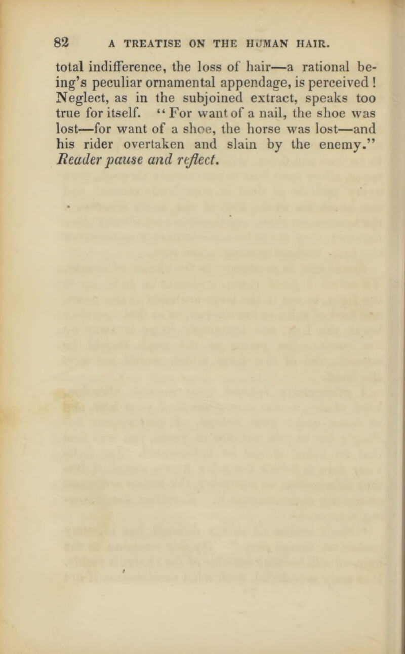 total indifference, the loss of hair—a rational be- ing’s peculiar ornamental appendage, is perceived ! Neglect, as in the subjoined extract, speaks too true for itself. “ For want of a nail, the shoe was lost—for want of a shoe, the horse was lost—and his rider overtaken and slain by the enemy.” Reader pause and reflect.