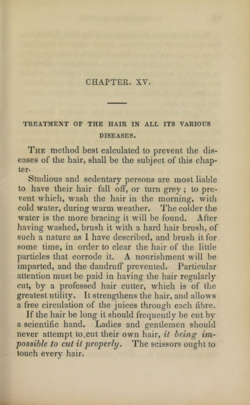 TREATMENT OF THE HAIR IN ALL ITS VARIOUS DISEASES. The method best calculated to prevent the dis- eases of tlie hair, shall be the subject of this chap- ter- Studious and sedentary persons are most liable to have their hair fall off, or turn grey ; to pre- vent which, wash the hair in the morning, with cold water, during warm weather. 'I’he colder the water is the more bracing it will be found. After having washed, brush it with a hard hair bnish, of such a nature as 1 have described, and brush it for some time, in order to clear the hair of the little particles that corrode it. A nourishment will be imparted, and the dandruff prevented. Particular attention must be paid in having the hair regularly cut, by a professed hair cutter, which is of the greatest utility. It strengthens the hair, and allows a free circulation of the juices through each fibre. If the hair be long it should frequently be cut by a scientific hand. Ladies and gentlemen should never attempt to.cut their own hair, it being im- possible to cut it properly. The scissors ought to touch every hair.