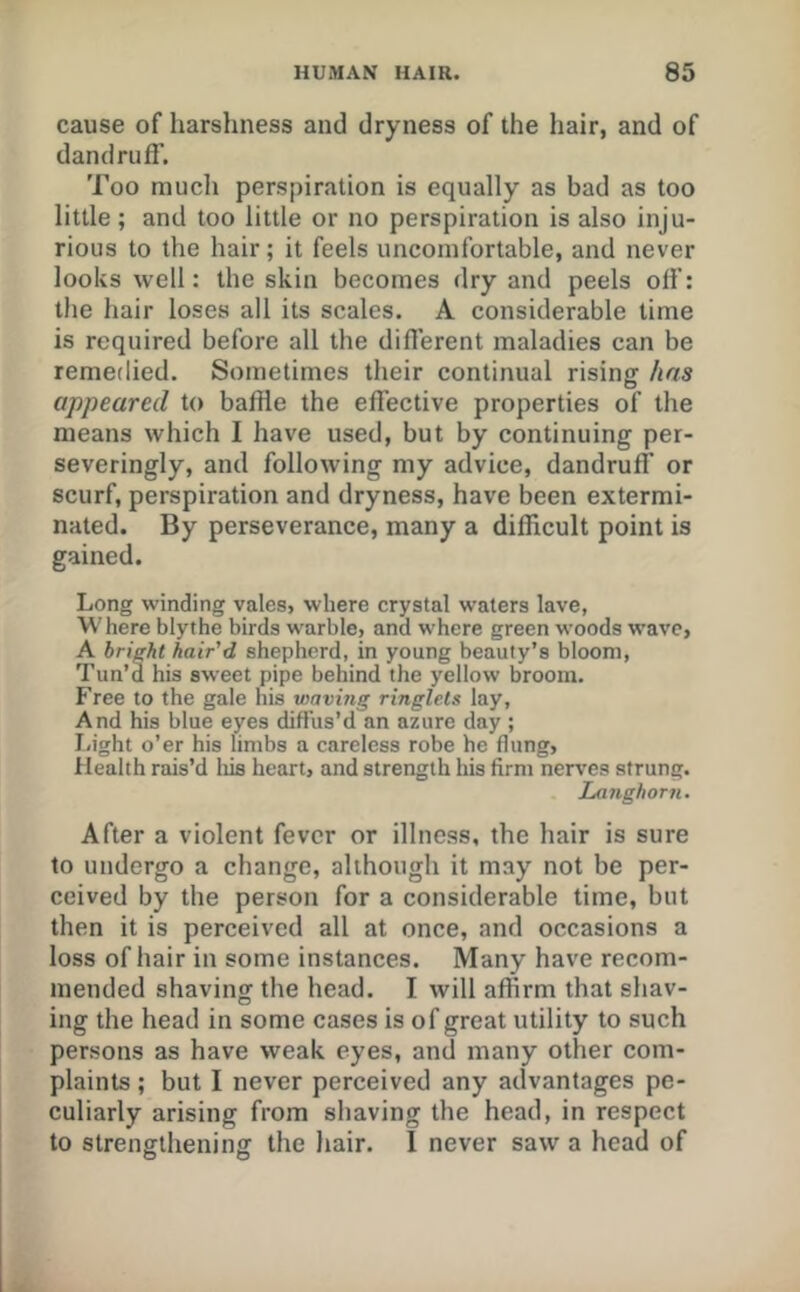 cause of harshness and dryness of the hair, and of dandruff. Too mucli perspiration is equally as bad as too little; and too little or no perspiration is also inju- rious to the hair; it feels uncomfortable, and never looks well: the skin becomes dry and peels off: the hair loses all its scales. A considerable time is required before all the different maladies can be remedied. Sometimes their continual rising has appeared to baffle the effective properties of the means which I have used, but by continuing per- severingly, and following my advice, dandruff or scurf, perspiration and dryness, have been extermi- nated. By perseverance, many a difficult point is gained. Long winding vales, where crystal waters lave, Where blythe birds warble, and where green woods wave, A bright hair'd shepherd, in young beauty’s bloom. Tun’d his sweet pipe behind the yellow broom. Free to the gale his waving ringlets lay. And his blue eyes diffus’d an azure day ; liight o’er his limbs a careless robe he flung. Health rais’d liis heart, and strength his firm nerves strung. Langhorn, After a violent fever or illness, the hair is sure to undergo a change, although it may not be per- ceived by the person for a considerable time, but then it is perceived all at once, and occasions a loss of hair in some instances. Many have recom- mended shaving the head. I will affirm that shav- ing the head in some cases is of great utility to such persons as have weak eyes, and many other com- plaints ; but I never perceived any advantages pe- culiarly arising from shaving the head, in respect to strengthening the hair. I never saw a head of