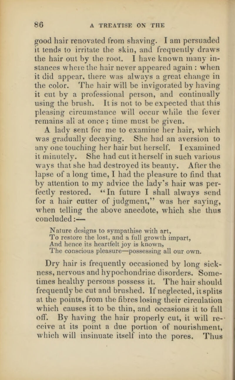 good hair renovated from shaving. I am persuaded it tends to irritate the skin, and frequently draws the hair out by tlie root. 1 liave known many in- stances where the hair never appeared again : when it did appear, there was always a great change in tlie color. The hair will be invigorated by having it cut by a professional person, and continually using the brush. It is not to be expected that this pleasing circumstance will occur while the fever remains all at once; time must be given. A lady sent for me to examine her hair, which was gradually decaying. She had an aversion to any one touching her hair but herself. I examined it minutely. She had cut it herself in such various ways that she had destroyed its beauty. After the lapse of a long time, I had the pleasure to find that by attention to my advice the lady's hair was per- fectly restored. “In future I shall always send for a hair cutter of judgment,” was her saying, when telling the above anecdote, which she thus concluded:— Nature designs to sympathise with art. To restore the lost, and a full growth impart, And hence its heartfelt joy is known, The conscious pleasure—possessing all our own. Dry hair is frequently occasioned by long sick- ness, nervous and hypochondriac disorders. Some- times healthy persons possess it. The hair should frequently be cut and brushed. If neglected, it splits at the points, from the fibres losing their circulation which causes it to be thin, and occasions it to fall ofl'. By having the hair properly cut, it will re-- ceive at its point a due portion of nourishment, which will insinuate itself into the pores. Thus