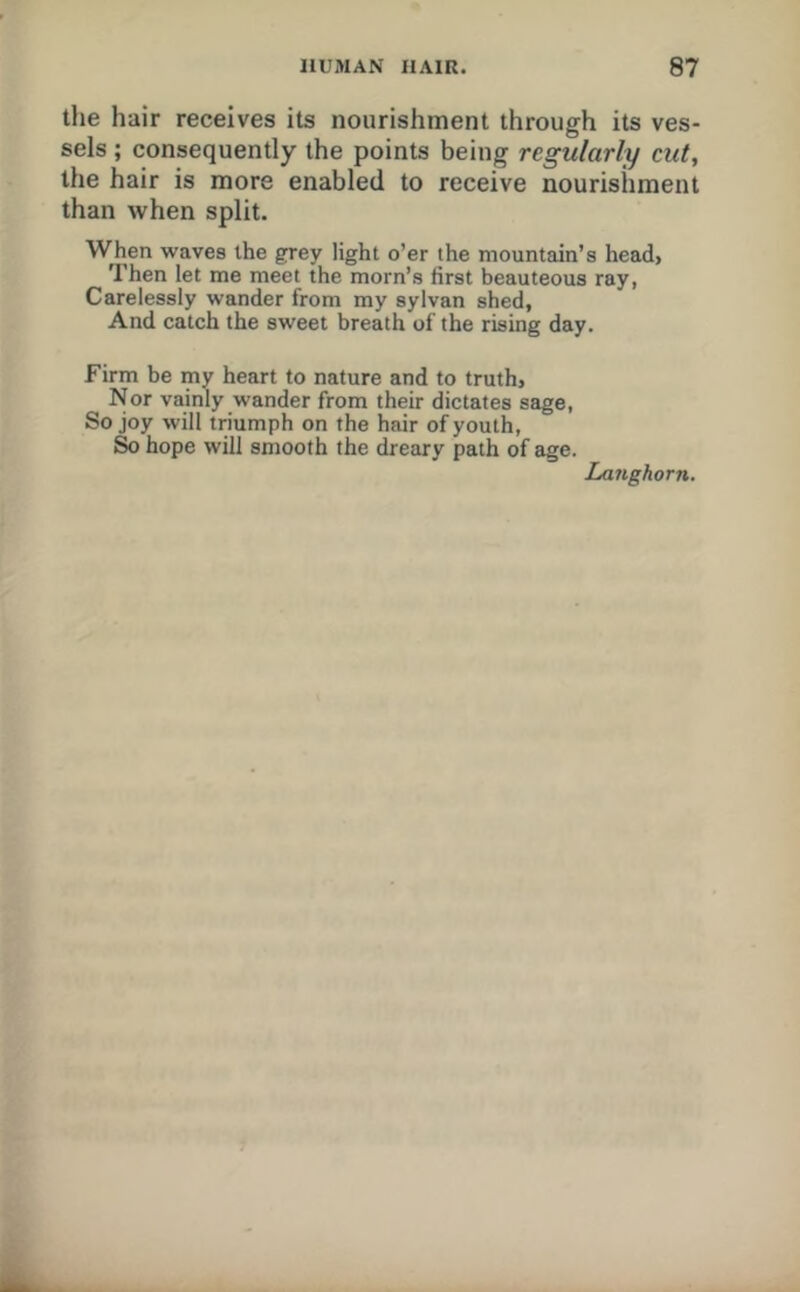 the hair receives its nourishment through its ves- sels ; consequently the points being regularly cut, the hair is more enabled to receive nourishment than when split. When waves the grey light o’er the mountain’s head, Then let me meet ihe morn’s first beauteous ray, Carelessly wander from my sylvan shed. And catch the sweet breath of the rising day. Firm be my heart to nature and to truth. Nor vainly wander from their dictates sage, So joy will triumph on the hair of youth. So hope will smooth the dreary path of age. Langhorn.