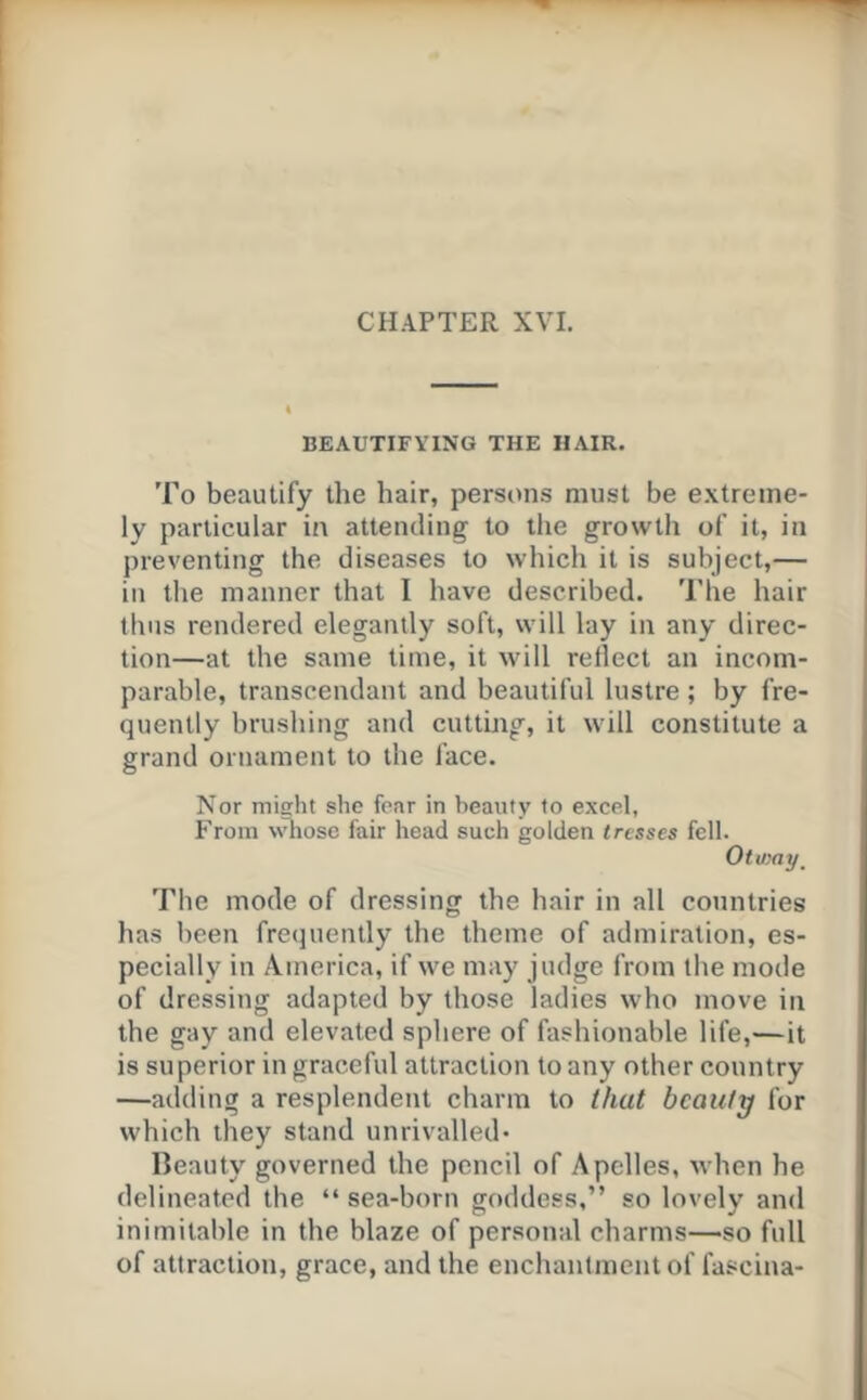 BEAUTIFYING THE HAIR. To beautify the hair, persons must be e.xtreine- ly particular in attending to tlie growth of it, in preventing the diseases to which it is subject,— in the manner that I have described. The hair thus rendered elegantly soft, will lay in any direc- tion—at the same time, it will reflect an incom- parable, transcendant and beautiful lustre ; by fre- quently brushing and cutting, it will constitute a grand ornament to the face. Nor might she fear in beauty to excel, From whose fair head such golden tresses fell. Otway ^ The mode of dressing the hair in all countries has been frequently the theme of admiration, es- pecially in America, if we may judge from the mode of dressing adapted by those ladies who move in the gay and elevated sphere of fashionable life,—it is superior in graceful attraction to any other country —adding a resplendent charm to that beauty for which they stand unrivalled- Ileauty governed the pencil of Apelles, when he delineated the “ sea-born goddess,” so lovely and inimitable in the blaze of personal charms—so full of attraction, grace, and the enchantment of fascina-