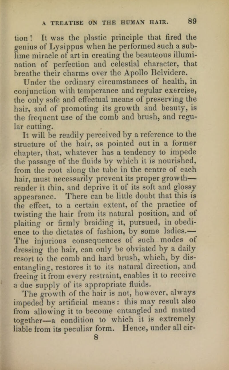 tion ! It was the plastic principle that fired the genius of Lysippus when he performed such a sub- lime miracle of art in creating the beauteous illumi- nation of perfection and celestial character, that breathe their charms over the Apollo Belvidere. Under the ordinary circumstances of health, in conjunction with temperance and regular exercise, the only safe and effectual means of preserving the hair, and of promoting its growth and beauty, is the frequent use of the comb and brush, and regu- lar cutting. It will be readily perceived by a reference to the structure of the hair, as pointed out in a former chapter, that, whatever has a tendency to impede the passage of the fluids by which it is nourished, from the root along the tube in the centre of each hair, must necessarily prevent its proper growth— render it thin, and deprive it of its soft and glossy appearance. There can be little doubt that this is the effect, to a certain extent, of the practice of twisting the hair from its natural position, and of plaiting or firmly braiding it, pursued, in obedi- ence to the dictates of fashion, by some ladies.— The injurious consequences of such modes of dressing the hair, can only be obviated by a daily resort to the comb and hard brush, which, by dis- entangling, restores it to its natural direction, and freeing it from every restraint, enables it to receive a due supply of its appropriate fluids. The growth of the hair is not, however, always impeded by artificial means : this may result also from allowing it to become entangled and matted together—a condition to which it is extremely liable from its peculiar form. Hence, under all cir- 8