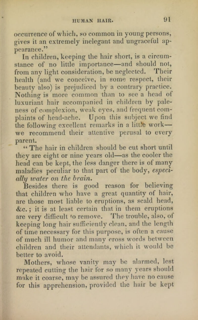 occurrence of wliicli, so common in young persons, gives it an extremely inelegant and ungraceful ap- pearance.” In children, keeping the hair short, is a circum- stance of no little importance—and should not, from any light consideration, be neglected. Their health (and vve conceive, in some respect, their beauty also) is prejudiced by a contrary practice. Nothing is more common than to see a head ot luxuriant hair accompanied in children by pale- ness of complexion, weak e3'es, and frequent com- plaints of head-ache. Upon this subject we find the following excellent remarks in a littfo work— we recommend their attentive perusal to every parent. “ The hair in children should be cut short until they are eight or nine years old—as the cooler the head can be kept, the less danger there is of many maladies peculiar to that part of the body, especi- ally ivater on the brain. Besides there is good reason for believing that children who have a great quantity of hair, are those most liable to eruptions, as scald head, &LC.; it is at least certain that in them eruptions are very difficult *o remove. The trouble, also, of keeping long hair sulficicntly clean, and the length of time necessary for this purpose, is often a cause of much ill humor and many cross words between children and their attendants, which it would be better to avoid. Mothers, whose vanity may be alarmed, lest repeated cutting the hair for so man\' years should make it coarse, may be assured they have no cause for this apprehension, provided the hair be kept