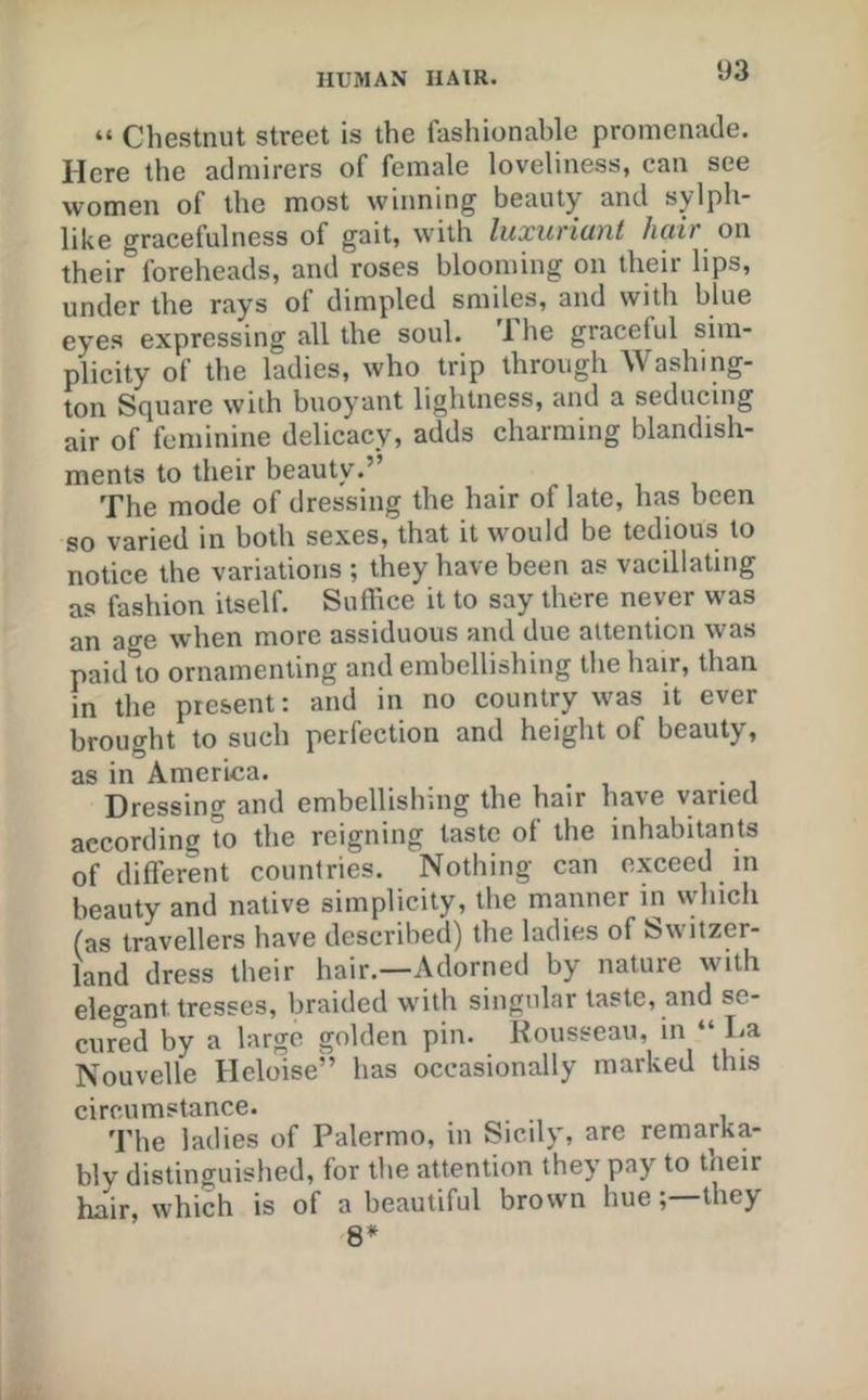 “ Chestnut street is the fashionable promenade. Here the admirers of female loveliness, can see women of the most winning beauty and sylph- like gracefulness of gait, with luxuriant hair on their foreheads, and roses blooming on their lips, under the rays of dimpled smiles, and with blue eyes expressing all the soul. The graceful sim- plicity of the ladies, who trip through Washing- ton Square with buoyant lightness, and a seducing air of feminine delicacy, adds charming blandish- ments to their beauty.” The mode of dressing the hair of late, has been so varied in both sexes, that it would be tedious to notice the variations ; they have been as vacillating as fashion itself. Suffice it to say there never was an age when more assiduous and due attention was paid to ornamenting and embellishing the hair, than m the present: and in no country was it ever brought to such perfection and height of beauty, as in America. Dressing and embellishing the hair have varied according to the reigning taste of the inhabitants of different countries. Nothing can exceed in beauty and native simplicity, the manner in which (as travellers have described) the ladies of Switzer- land dress their hair.—Adorned by nature with elegant tresses, braided with singular taste, and se- cured by a largo golden pin. Rousseau, in “ La Nouvelle Heloise” has occasionally marked this circumstance. The ladies of Palermo, in Sicily, are remarka- bly distinguished, for the attention they pay to their hair, which is of a beautiful brown hue; they 8*