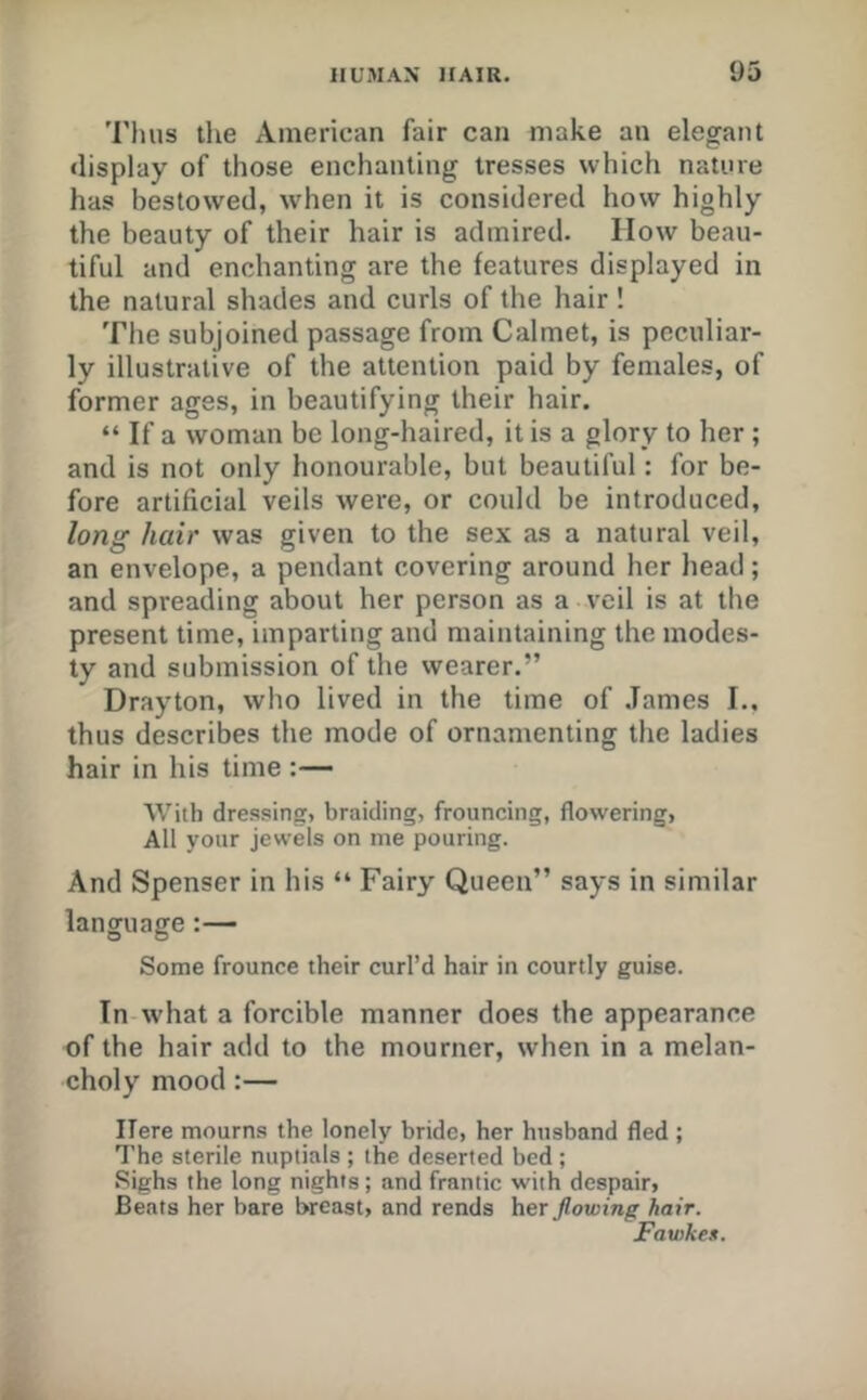 Thus the American fair can make an elegant •lisplay of those enchanting tresses which nature has bestowed, when it is considered how highly the beauty of their hair is admired. How beau- tiful and enchanting are the features displayed in the natural shades and curls of the hair ! The subjoined passage from Calmet, is peculiar- ly illustrative of the attention paid by females, of former ages, in beautifying their hair. “ If a woman be long-haired, it is a glory to her ; and is not only honourable, but beautiful: for be- fore artificial veils were, or could be introduced, long hair was given to the sex as a natural veil, an envelope, a pendant covering around her head; and spreading about her person as a veil is at the present time, imparting and maintaining the modes- ty and submission of the wearer.” Drayton, who lived in the time of .Tames I., thus describes the mode of ornamenting the ladies hair in his time :— With dressing, braiding, frouncing, flowering, All your jewels on me pouring. And Spenser in his “ Fairy Queen” says in similar language:— Some frounce their curl’d hair in courtly guise. Tn-what a forcible manner does the appearance of the hair add to the mourner, when in a melan- choly mood:— Here mourns the lonely bride, her husband fled ; The sterile nuptials ; the deserted bed ; Sighs the long nights; and frantic with despair, Beats her bare breast, and rends her flowing hair. Fawkes.