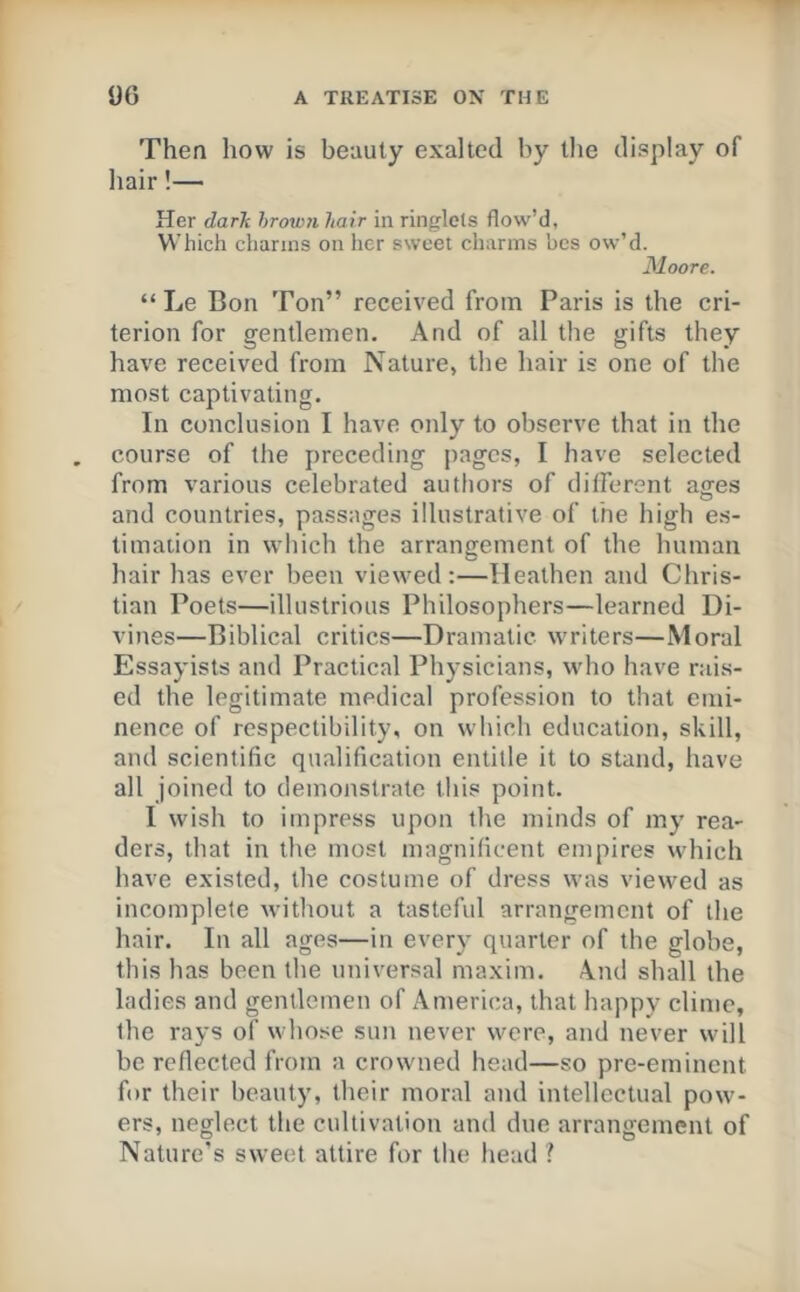 Then how is beauty exalted by tlie display of hair!— Her darlt hrown hair in ringlets flow’d. Which charms on her sweet charms hcs ow’d. Moore. “ Le Bon Ton” received from Paris is the cri- terion for gentlemen. And of all the gifts they have received from Nature, the hair is one of the most captivating. In conclusion I have only to observe that in the course of the preceding pages, I have selected from various celebrated authors of ditferent ages and countries, passages illustrative of the high es- timation in which the arrangement of the human hair has ever been viewed :—Heathen and Chris- tian Poets—illustrious Philosophers—learned Di- vines—Biblical critics—Dramatic writers—Moral Essayists and Practical Physicians, who have rais- ed the legitimate medical profession to that emi- nence of respectibility, on which education, skill, and scientific qualification entitle it to stand, have all joined to demonstrate this point. I wish to impress upon the minds of my rea- ders, that in the most magnificent empires which have existed, the costume of dress was viewed as incomplete without a tasteful arrangement of the hair. In all ages—in ever}' quarter of the globe, this has been the universal maxim. And shall the ladies and gentlemen of x\merica, that happy clime, the rays of whose sun never were, and never will be reflected from a crowned head—so pre-eminent for their beauty, their moral and intellectual pow- ers, neglect the cultivation and due arrangement of Nature's sweet attire for the head ?