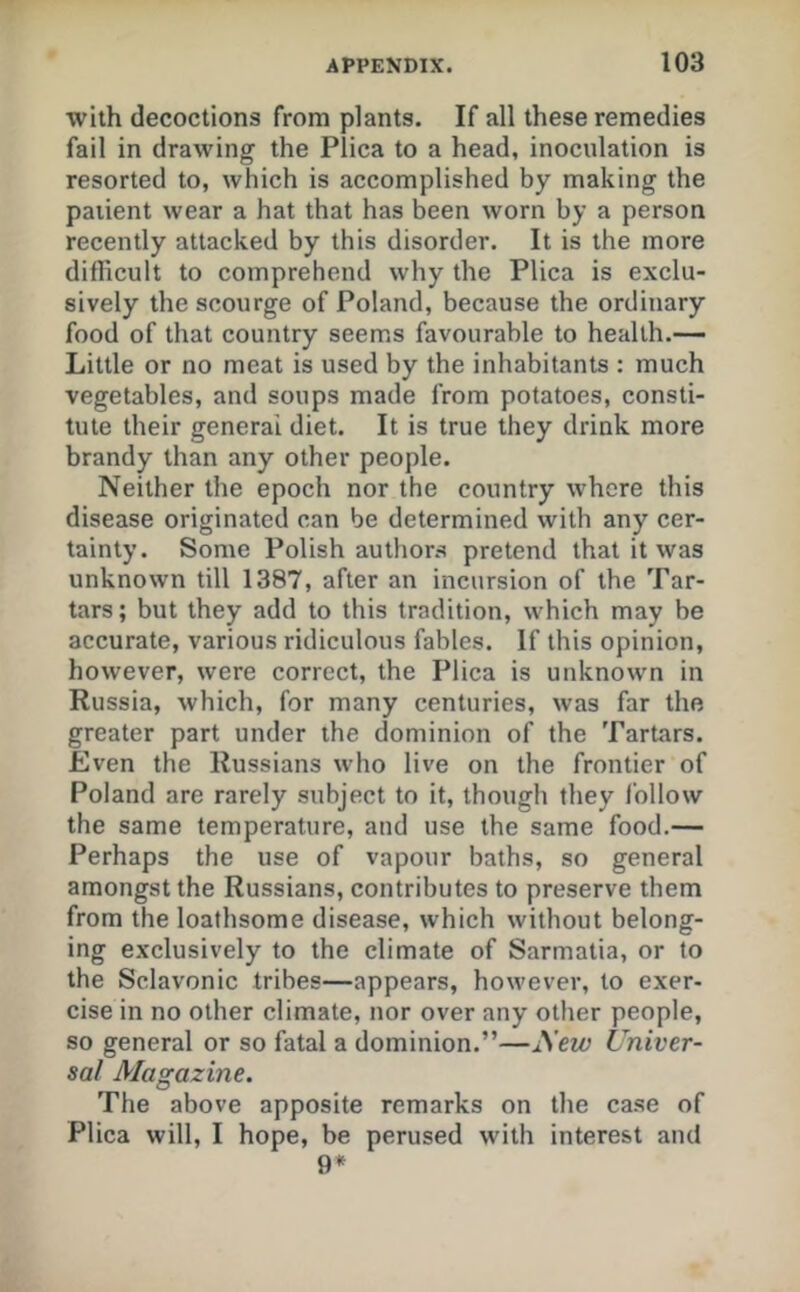 with decoctions from plants. If all these remedies fail in drawing the Plica to a head, inoculation is resorted to, which is accomplished by making the patient wear a hat that has been worn by a person recently attacked by this disorder. It is the more difficult to comprehend why the Plica is exclu- sively the scourge of Poland, because the ordinary food of that country seems favourable to health.— Little or no meat is used by the inhabitants : much vegetables, and soups made from potatoes, consti- tute their general diet. It is true they drink more brandy than any other people. Neither the epoch nor the country where this disease originated can be determined with any cer- tainty. Some Polish author.s pretend that it was unknown till 1387, after an incursion of the Tar- tars; but they add to this tradition, which may be accurate, various ridiculous fables. If this opinion, however, were correct, the Plica is unknown in Russia, which, for many centuries, was far the greater part under the dominion of the Tartars. Even the Russians who live on the frontier of Poland are rarely subject to it, though they follow the same temperature, and use the same food.— Perhaps the use of vapour baths, so general amongst the Russians, contributes to preserve them from the loathsome disease, which without belong- ing exclusively to the climate of Sarmatia, or to the Sclavonic tribes—appears, however, to exer- cise in no other climate, nor over any other people, so general or so fatal a dominion.”—New Univer- sal Magazine. The above apposite remarks on the case of Plica will, I hope, be perused with interest and 9*