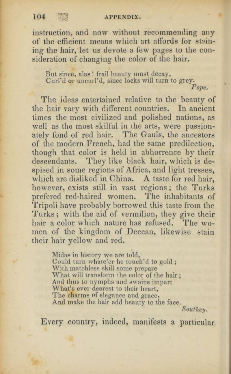 instruction, and now without recommending any of the efficient means which art affords for stain- ing the hair, let us devote a few pages to the con- sideration of changing the color of the hair. But since, alas ! frail beauty must decay, Curl’d or uncurl’d, since locks will turn to grey. Pope. The ideas entertained relative to the beauty of the hair vary with different countries. In ancient times the most civilized and polished nations, as well as the most skilful in the arts, were passion- ately fond of red hair. The Gauls, the ancestors of the modern French, had the same predilection, though that color is held in abhorrence by their descendants. They like black hair, which is de- spised in some regions of Africa, and light tresses, which are disliked in China. A taste for red hair, however, exists still in vast regions; the Turks prefered red-haired women. 'I’he inhabitants of Tripoli have probably borrowed this taste from the Turks; with the aid of vermilion, they give their hair a color which nature has refused. The wo- men of the kingdom of Deccan, likewise stain their hair yellow and red. Midas in history we are told. Could turn whate’er he touch’d to gold ; With matchless skill some prepare What will transform the color of the hair; And thus to nymphs and swains impart What’s ever dearest to their heart. The charms of elegance and grace, And make the hair add beauty to the face. Southey. Every country, indeed, manifests a particular