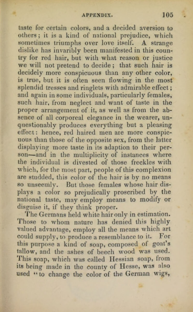 taste for certain colors, and a decided aversion to others; it is a kind of national prejudice, which sometimes triumphs over love itself. A strange dislike has invaribly been manifested in this coun- try for red hair, but with what reason or justice we will not pretend to decide; that such hair is decidely more conspicuous than any other color, is true, but it is often seen flowing in the most splendid tresses and ringlets with admirable effect; and again in some individuals, particularly females, such hair, from neglect and want of taste in the proper arrangement of it, as well as from the ab- sence of all corporeal elegance in the wearer, un- questionably produces everything but a pleasing effect: hence, red haired men are more conspic- uous than those of the opposite sex, from the latter displaying more taste in its adaption to their per- son—and in the multiplicity of instances where the individual is divested of those freckles with which, for the most part, people of this complexion are studded, this color of the hair is by no means so unseemly. But those females whose hair dis- plays a color so prejudically proscribed by the national taste, may employ means to modify or disguise it, if they think proper. The Germans held white hair only in estimation. Those to whom nature has denied this higldy valued advantage, employ all the means vvhich art could supply, lo produce a resemblance to it. For this purpose a kind of soap, composed of goat’s tallow, and the ashes of beech wood was used. This soap, which was called Hessian soap, from its being made in the county of Hesse, was also used “ to change the color of the German wigs,
