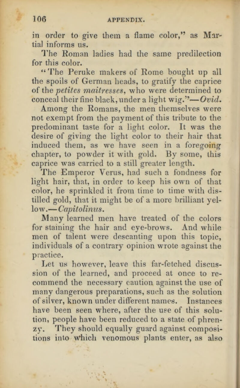 in order to give them a flame color,” as Mar- tial informs us. I’he Roman ladies had the same predilection for this color. “'I’he Peruke makers of Rome bought up all the spoils of German heads, to gratify the caprice of i\\e petites mattresses, who were determined to conceal their fine black, under a light wig.”—Ovid. Among the Romans, the men themselves were not exempt from the payment of this tribute to the predominant taste for a light color. It was the desire of giving the light color to their hair that induced them, as w'e have seen in a foreffoinof chapter, to powder it with gold. By some, this caprice was carried to a still greater length. The Emperor Verus, had such a fondness for light hair, that, in order to keep his own of that color, he sprinkled it from time to time with dis- tilled gold, that it might be of a more brilliant yel- low.—Capitolinus. Many learned men have treated of the colors for staining the hair and eye-brows. And while men of talent were descanting upon this topic, individuals of a contrary opinion wrote against the practice. Let us however, leave this far-fetched discus- sion of the learned, and proceed at once to re- commend the necessary caution against the use of many dangerous preparations, such as the solution of sil ver, known under different names. Instances have been seen where, after the use of this solu- tion, people have been reduced to a state of phren- zy. 'I’hey should equally guard against composi- tions into \Wiich venomous plants enter, as also