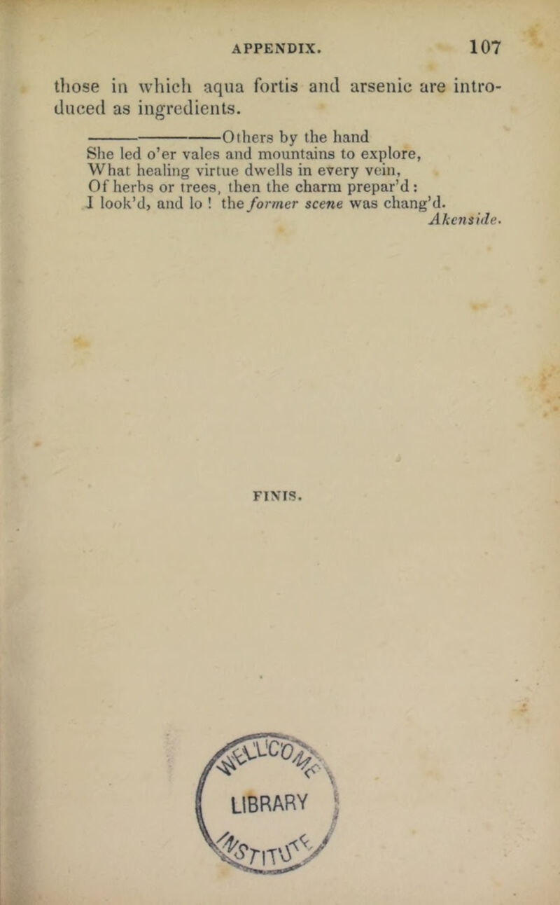 those ill which aqua fortis and arsenic are intro- duced as ingredients. Others by the hand She led o’er vales and mountains to explore, What healing virtue dwells in every vein, Of herbs or trees, then the charm prepar’d: J look’d, and lo ! the former scene was chang’d. Akcnside. FINIS.
