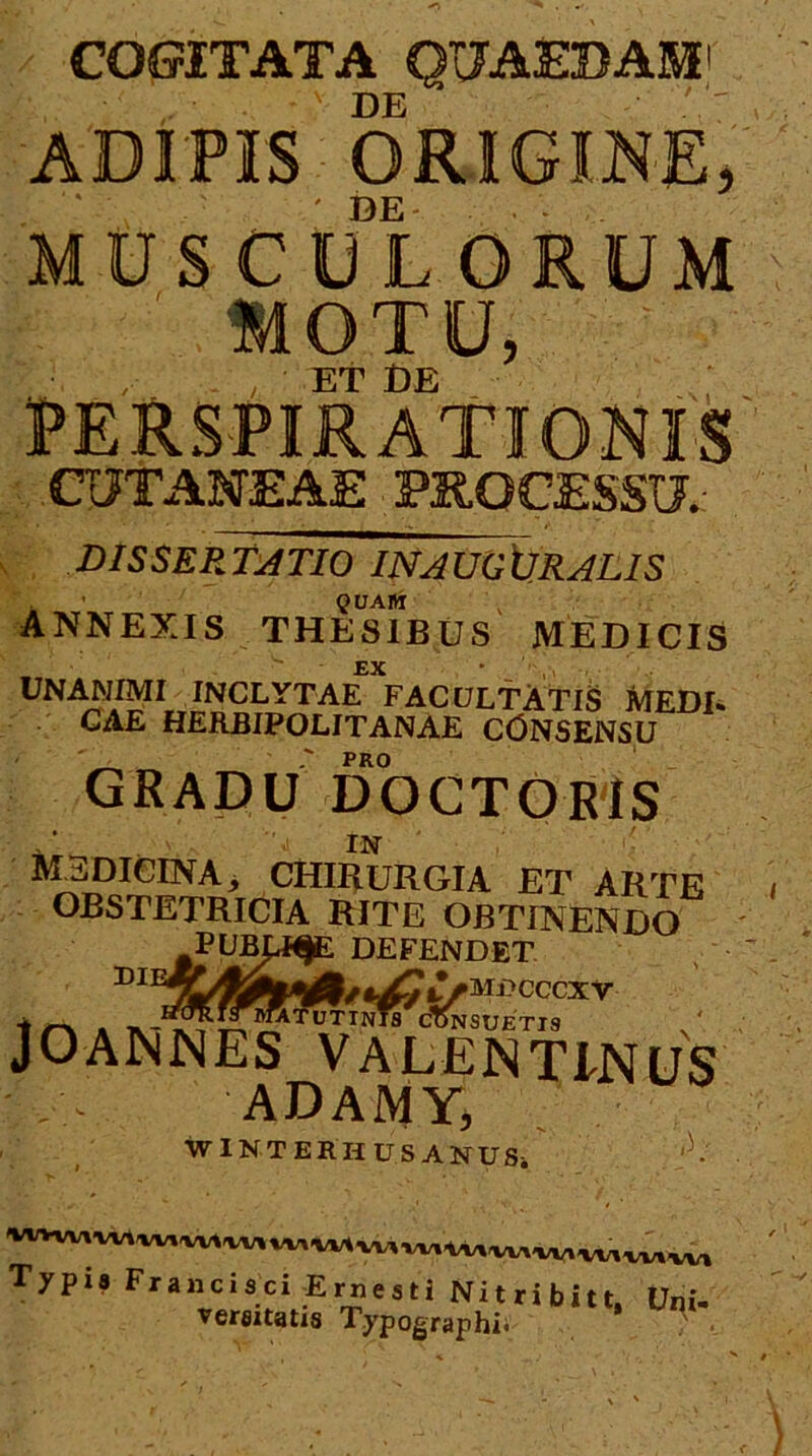 COGITATA Q17A3EBAM DE / ADIPIS ORIGINE^ ' ^ DE MUSCULORUM ' WOTU, , Et DE PERSPiRAtlONIS CUTANEAE PROCESSU.: DISSEP.T^TIO INAU0\JRAL1S . QUAlVi annexis thesibus medicis 'EX • . UNANIMI INCLYTAE FACULTATIS MEDE CAE HERBIPOLITANAE CONSENSU ' PRO GRADU DOCTORIS  IN medicina, chiburgia et arte OBSTETRICIA RITE OBTINENDO PUBp^ DEFENDET ^MDCCCXV i I^^^MATUTINTS doNSUETIS JOANNES VALENTINUS ADAJMY, WiNTERHUSANUSi ,3. Typis Francisci -Ernesti Nitribitt. Uni- versitatis Typographii •_