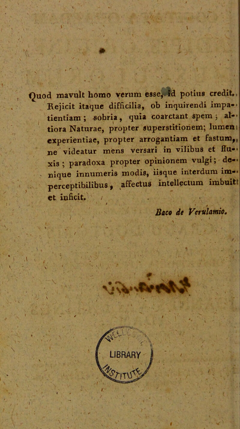 v\ Quod mavult homo verum csse^id potius credit», Rejicit itaque difficilia, ob inquirendi impa-> tientiara; sobria, quia coatctant spera 5 ap- tiora Naturae, propter superstitionem; lumcm experientiae, propter arrogantiam et fastum^, iie videatur mens versari in vilibus ef flu-« xis ; paradoxa propter opinionem vulgi; de- • uique innumeris modis, iisque interdum im- perceptibilibus, affectus intellectum imbuitt et inficit.' / , ' . ' ' • * ' . ^ Baco de VerulamiOm %