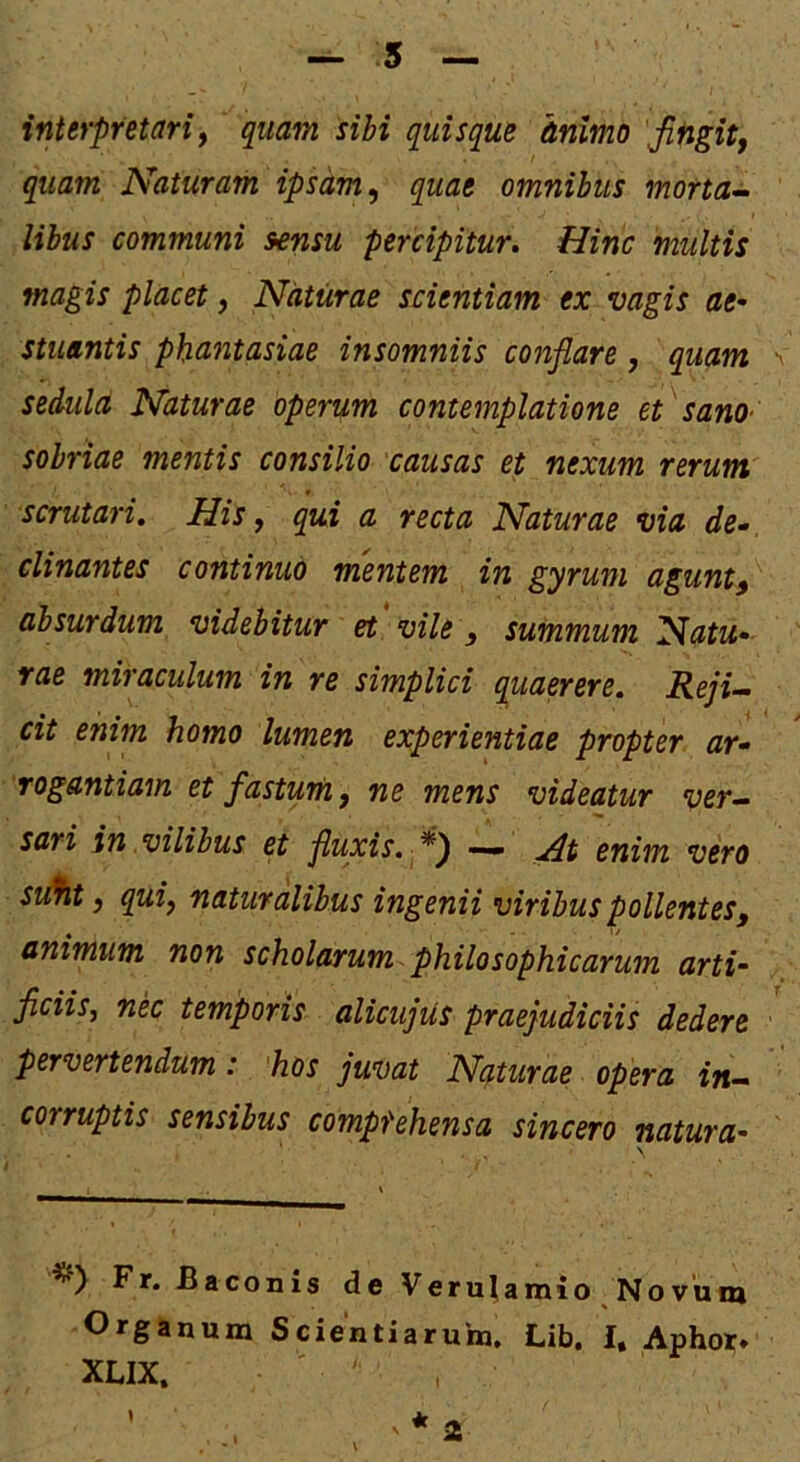 5 interpretari^ quam sibi quisque animo Jifigitj quam Naturam ipsam ^ quae omnibus morta^ libus communi sensu percipitur. Hinc multis magis placet, Naturae scientiam ex vagis ae- stuantis phantasiae insomniis conflare, quam sedula Naturae operum contemplatione et 'sano- sobriae mentis consilio causas et nexum rerum scrutari. His, qui a recta Naturae via de^ clinantes continuo mentem in gyrum agunt^ absurdum videbitur et vile, summum Natu- rae miraculum in re simplici quaerere. RejU cit enim homo lumen experientiae propter ar- rogantiam et fastUTti, ne mens videatur ver- sari in vilibus et fluxis, enim vero stSit j qui, naturalibus ingenii viribus pollentes^ animum non scholarum philosophicarum arti- ficiis, nec temporis alicujus praejudiciis dedere pervertendum: ‘hos juvat Naturae opera in- corruptis sensibus compfehensa sincero natura- Fr. Baconis de Verulamio Novum Organum Scientiarum. Lib. I. Aphoi* XLIX. ' . *