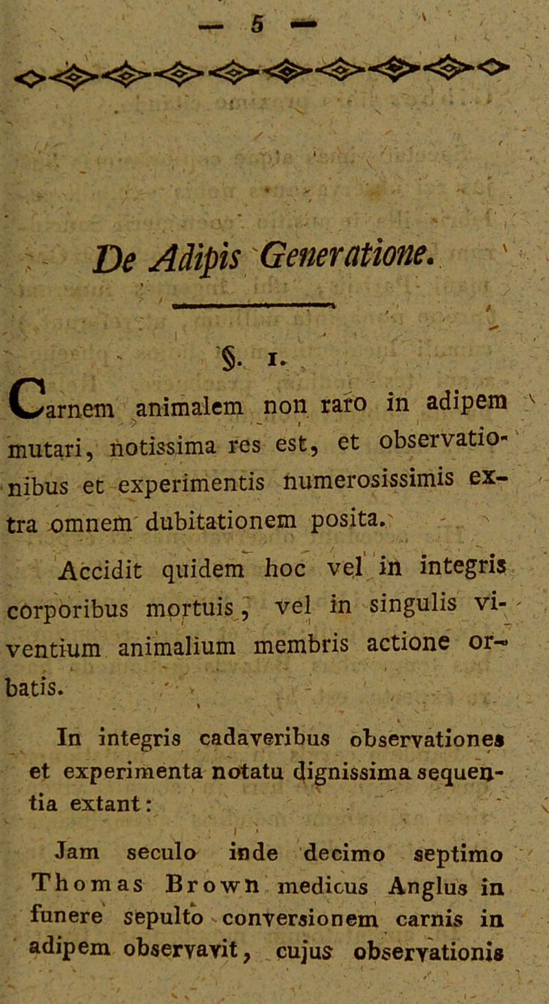 * De Adipis'Generatione. \ §. I- Clamem ^animalem non raro in adipem mutari, notissima res est, et observatio- nibus et experimentis numerosissimis ex- tra jomnem' dubitationem posita.' - ^ Accidit quidem hoc vel in integris corporibus mortuis, vel in singulis vi- ventium animalium membris actione or- batis. ' ■ ■ In integris cadaveribus observationes et experimenta notatu dignissima sequen- tia extant: Jam seculo inde decimo septimo Thomas Brown medicus Anglus in funere sepulto conversionem carnis in adipem observavit, cujus observationis