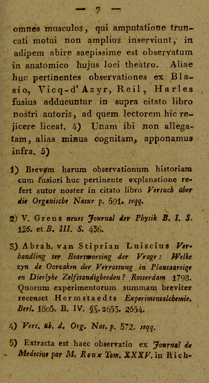 — 7 omnes musculos, qui amputatibne trun- cati motui non amplius inserviunt,’ in adipem abire saepissime est observatum in anatomico hujus loci theatro. Aliae huc pertinentes observationes ex Bla- sio, Yicq-d* Azyr, Reil, Harles . fusius adducuntur in supra citato libro nostri autoris, ad quem lectorem hic re- jicere liceat. 4) Unam ibi non allega-; tam, alias minus cognitam^ apponamus infra. 5) 1) Brevem harum observationum historiatn cum fusiori huc pertinente explanatione re- fert autor noster in citato libro Versueb &ber iil Organisebe Natur p. 591* seqq» ,v '> 2) V. Grens neuet Journal ier Pbysik B, I, S. i26. et.B, III. S. 456. 3) Abrah. van Stiprian Luiscius Vef bandling ttr Beartmorting der Vrage: Welke zyn dt Oorzaktn der Verrottung. iti Flantaartige en Dierlyke Zelfstandigbeeden? Rotterdatn 1798. Quorum experimentorum summam breviter recenset H e r m s t a e d t s ExpervrtetualcbetHfe, BerU 18o5. B. IV. §§. 2653. 2654. 4) Verr. ab, d, Org, Nat, p. 572. ftqq. 5) Extracta est haec observatio ex Journal dt .. Medecint par M, Rqux 2m, XXXV, in R i c h- . f