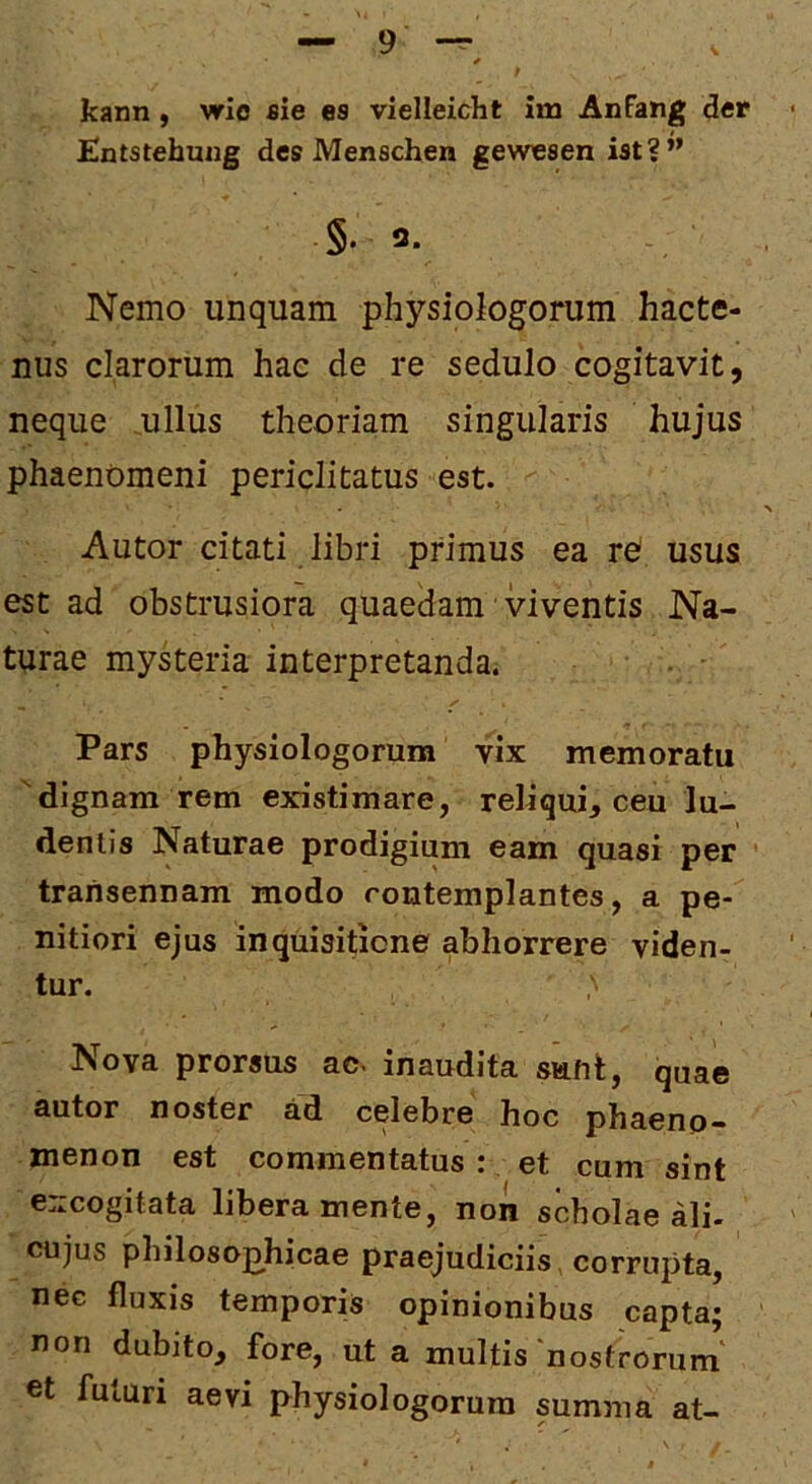 kann, wie sie es vielleicht im Anfang der Hntstehmig des Menschen gevsnesen ist?” §.3. Nemo unquam physiologorum hacte- nus clarorum hac de re sedulo cogitavit, neque ullus theoriam singularis hujus phaenomeni periclitatus est. Autor citati libri primus ea re* usus est ad obstrusiora quaedam viventis Na- turae mysteria interpretanda. Pars physiologorum vix memoratu 'dignam rem existimare, reliqui, ceu lu- dentis Naturae prodigium eam quasi per transennam modo contemplantes, a pe- nitiori ejus inquisitione abhorrere viden- tur. Nova prorsus ac. inaudita sunt, quae autor noster ad celebre hoc phaeno- menon est commentatus:, et cum sint excogitata libera mente, non scholae ali. cujus philosophicae praejudiciis corrupta, nec fluxis temporis opinionibus capta; non dubito, fore, ut a multis'nostrorum et futuri aevi physiologorum summa at-