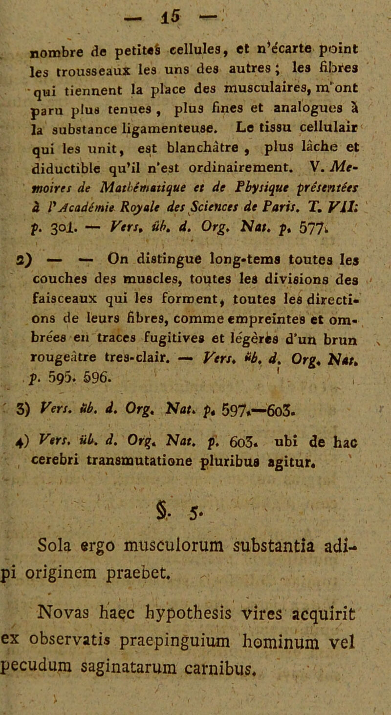 nombre de petiteS cellules, et n*dcarte point les trousseaux les uns des autres J Ics dlbi^es • qui tiennent Ia place des musculaires, m' ont paru plus tenues , plus fines et analogues ^ ]a substance ligamenteuse. Le tissu cellulair qui les unit, est blanchatre , plus lache et diductible qu’il n*est ordinairement. V. Me~ moiret de Mathematique et de Fbysique presentees i r^cademie. Royale des Sciences de Paris. T, Vll; p. 30I. — Fers» uh. d. Org. Nat, p, 577^ a) - — On distingue long*tems toutea les couches des muscles, toutes les divisions des faisceaux qui les forroent^ toutes les directi- ons de leurs fibres, comme etnpreintes et om- brees en traces fugitives et legeris d'un brun a rougeatre tres-clair. — Kerx» di,, d. Org* Nat» p. 595. 696. ' , r 3) yers. db. d. Org, Nat, p» 597*—6o3. 4) Vers. ub. d. Org, Nat. f, 6o3. ubi de haC cerebri transmutatione pluribus agitur* §• 5* Sola «rgo musculorum substantia adi- pi originem praebet. Novas haec hypothesis vires acquirit ex observatis praepinguium hominum vel pecudum saginatarum carnibus.