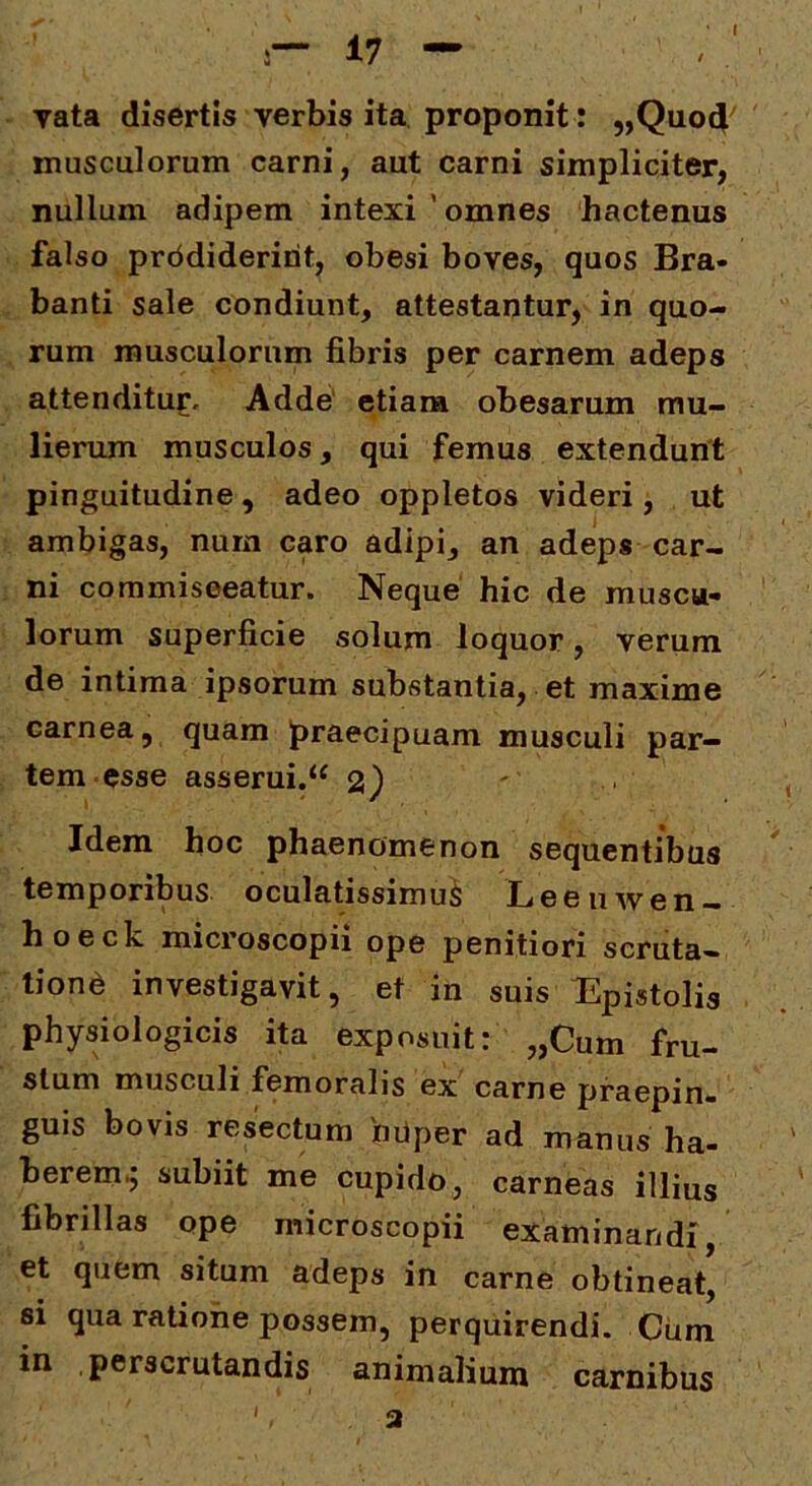 yata disertis verbis ita proponit: „Quo4 musculorum carni, aut carni simpliciter, nullum adipem intexi ' omnes hactenus falso prddideririt, obesi boves, quos Bra- banti sale condiunt, attestantur, in quo- rum musculorum fibris per carnem adeps attendituf. Adde' etiam obesarum mu- lierum musculos, qui femus extendunt pinguitudine, adeo oppletos videri , ut ambigas, nurn caro adipi, an adeps car- ni commisceatur. Neque hic de muscu- lorum superficie solum loquor, verum de intima ipsorum substantia, et maxime carnea, quam praecipuam musculi par- tem esse asserui.“ 2} Idem hoc phaenomenon sequentibus temporibus oculatissimum Leeuwen- hoeck microscopii ope penitiori scruta- tioni investigavit, et in suis Epistolis physiologicis ita exposuit: „Cum fru- stum musculi femoralis ex carne praepin- guis bovis resectum 'mlper ad manus ha- berem^ subiit me cupido, carneas illius fibrillas ope microscopii examinandi, et quem situm adeps in carne obtineat, si qua ratione possem, perquirendi. Ciim in perscrutandis animalium carnibus ', a