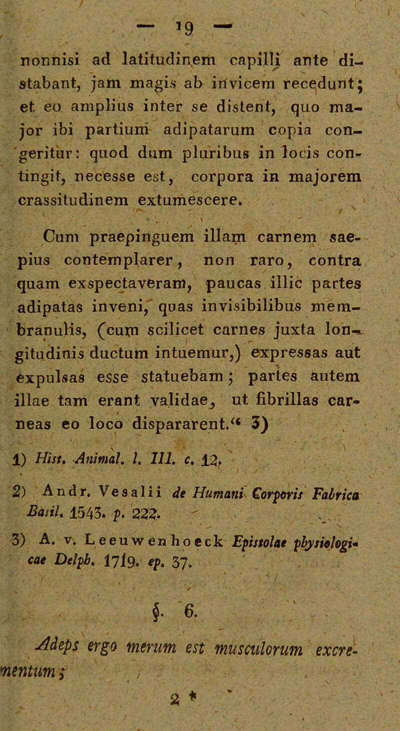 / — 19 — nonnisi ad latitudin,em capilli ante di- stabant, jam magis al> invicem rece^duntj et eo amplius inter se distent, quo ma- jor ibi partium adipatarum copia con- geritur: quod dum pluribus in locis con- tingit, necesse est, corpora in majorem crassitudinem extumescere. Cum praepinguem illam carnem sae- pius contemplarer, non raro, contra quam exspectaveram, paucas illic partes adipatas inveni, quas invisibilibus mem- branulis, (^cum scilicet carnes juxta lon-^ gitudinis ductum intuemur,) expressas aut expulsas esse statuebam; partes autem illae tam erant validae^ ut fibrillas car- neas eo loco dispararent/* 3) V \ 1) Hist, Animal, l. 111. c, 12. 2) Andr. Vesalii de Humani^ Cofforis Fabrica Basii, 1543. 22i?. 3) A. V; Leeuwenhoeck Epistolae pbysiologu cae Delpb. I7I9. ep. 3?. 6. ' . Adeps ergo merum est musculorum excre- mentum i a ♦ '